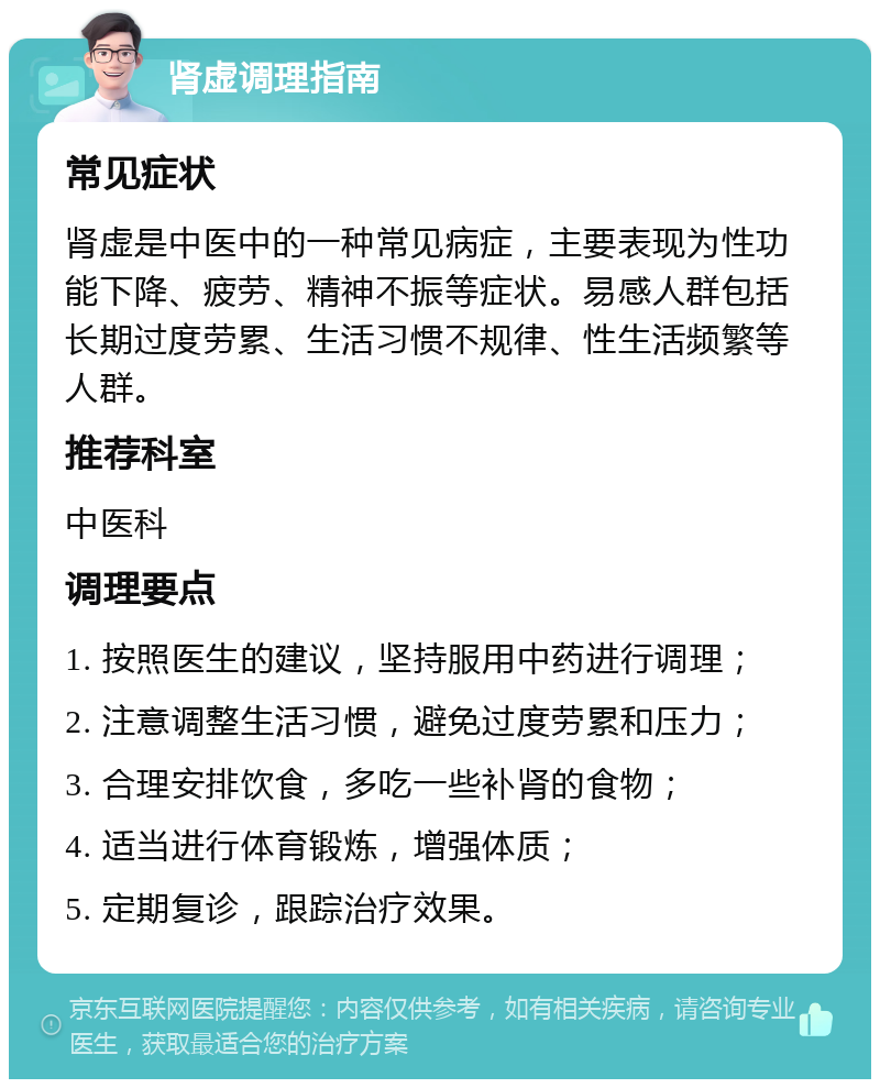 肾虚调理指南 常见症状 肾虚是中医中的一种常见病症，主要表现为性功能下降、疲劳、精神不振等症状。易感人群包括长期过度劳累、生活习惯不规律、性生活频繁等人群。 推荐科室 中医科 调理要点 1. 按照医生的建议，坚持服用中药进行调理； 2. 注意调整生活习惯，避免过度劳累和压力； 3. 合理安排饮食，多吃一些补肾的食物； 4. 适当进行体育锻炼，增强体质； 5. 定期复诊，跟踪治疗效果。