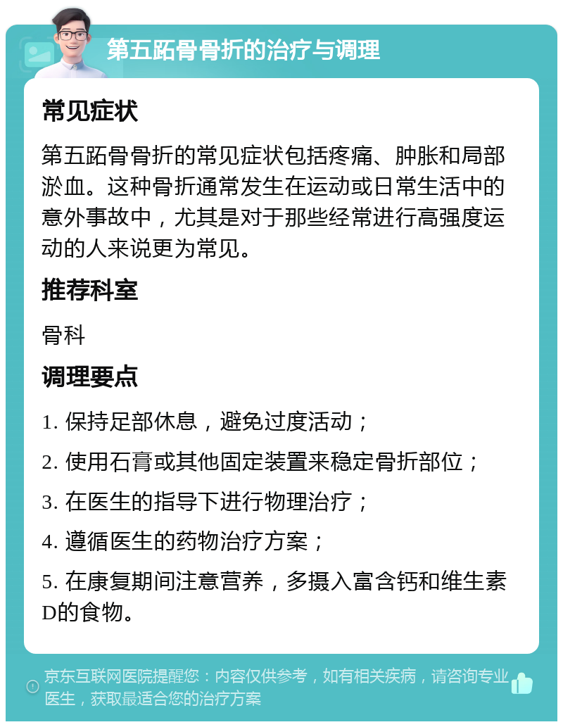 第五跖骨骨折的治疗与调理 常见症状 第五跖骨骨折的常见症状包括疼痛、肿胀和局部淤血。这种骨折通常发生在运动或日常生活中的意外事故中，尤其是对于那些经常进行高强度运动的人来说更为常见。 推荐科室 骨科 调理要点 1. 保持足部休息，避免过度活动； 2. 使用石膏或其他固定装置来稳定骨折部位； 3. 在医生的指导下进行物理治疗； 4. 遵循医生的药物治疗方案； 5. 在康复期间注意营养，多摄入富含钙和维生素D的食物。