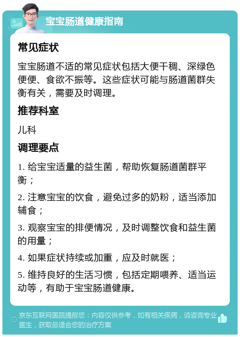 宝宝肠道健康指南 常见症状 宝宝肠道不适的常见症状包括大便干稠、深绿色便便、食欲不振等。这些症状可能与肠道菌群失衡有关，需要及时调理。 推荐科室 儿科 调理要点 1. 给宝宝适量的益生菌，帮助恢复肠道菌群平衡； 2. 注意宝宝的饮食，避免过多的奶粉，适当添加辅食； 3. 观察宝宝的排便情况，及时调整饮食和益生菌的用量； 4. 如果症状持续或加重，应及时就医； 5. 维持良好的生活习惯，包括定期喂养、适当运动等，有助于宝宝肠道健康。