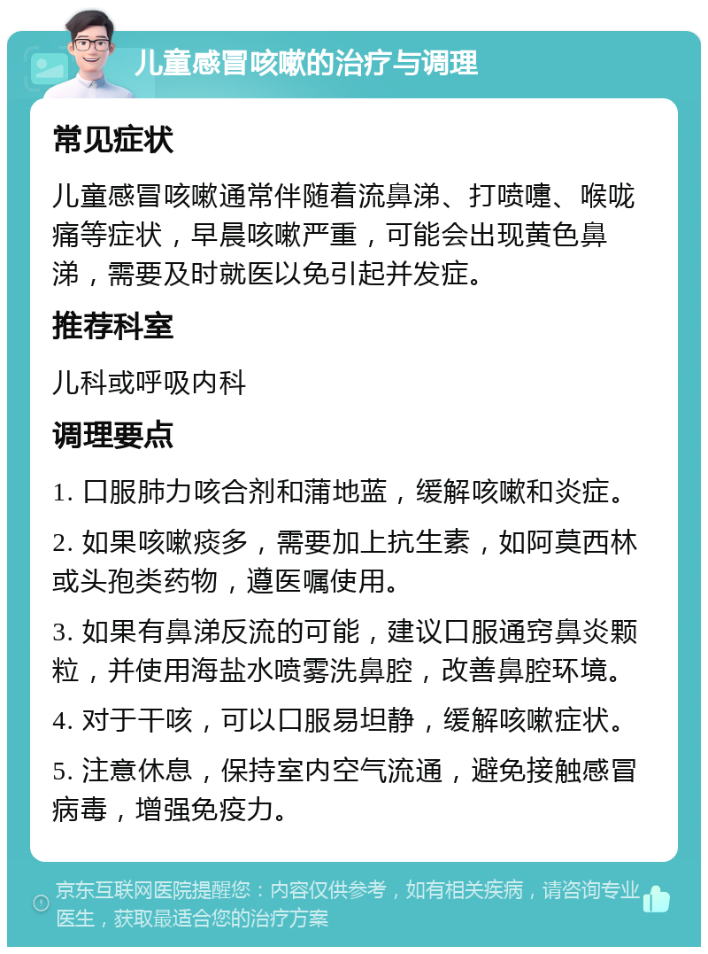 儿童感冒咳嗽的治疗与调理 常见症状 儿童感冒咳嗽通常伴随着流鼻涕、打喷嚏、喉咙痛等症状，早晨咳嗽严重，可能会出现黄色鼻涕，需要及时就医以免引起并发症。 推荐科室 儿科或呼吸内科 调理要点 1. 口服肺力咳合剂和蒲地蓝，缓解咳嗽和炎症。 2. 如果咳嗽痰多，需要加上抗生素，如阿莫西林或头孢类药物，遵医嘱使用。 3. 如果有鼻涕反流的可能，建议口服通窍鼻炎颗粒，并使用海盐水喷雾洗鼻腔，改善鼻腔环境。 4. 对于干咳，可以口服易坦静，缓解咳嗽症状。 5. 注意休息，保持室内空气流通，避免接触感冒病毒，增强免疫力。