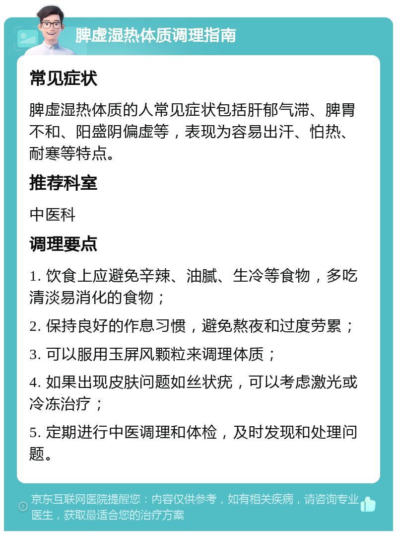 脾虚湿热体质调理指南 常见症状 脾虚湿热体质的人常见症状包括肝郁气滞、脾胃不和、阳盛阴偏虚等，表现为容易出汗、怕热、耐寒等特点。 推荐科室 中医科 调理要点 1. 饮食上应避免辛辣、油腻、生冷等食物，多吃清淡易消化的食物； 2. 保持良好的作息习惯，避免熬夜和过度劳累； 3. 可以服用玉屏风颗粒来调理体质； 4. 如果出现皮肤问题如丝状疣，可以考虑激光或冷冻治疗； 5. 定期进行中医调理和体检，及时发现和处理问题。