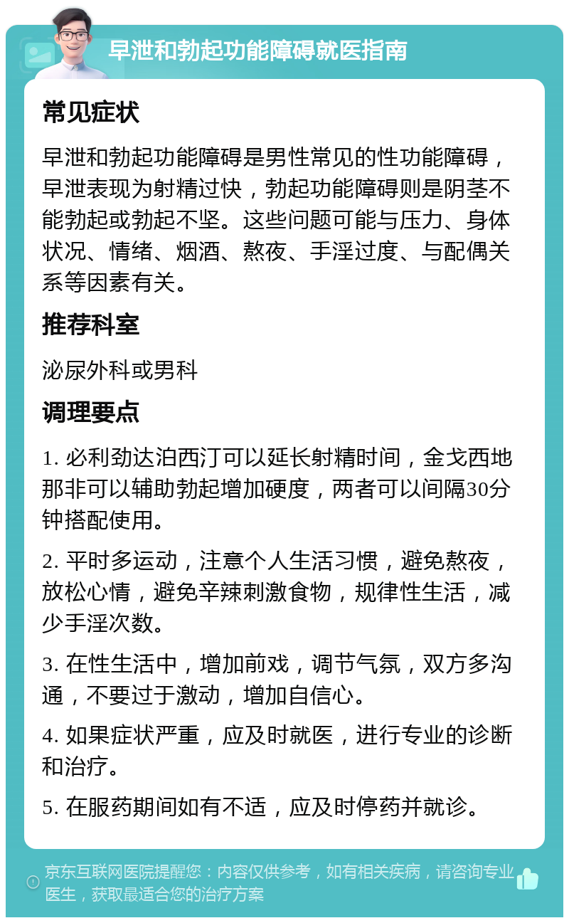 早泄和勃起功能障碍就医指南 常见症状 早泄和勃起功能障碍是男性常见的性功能障碍，早泄表现为射精过快，勃起功能障碍则是阴茎不能勃起或勃起不坚。这些问题可能与压力、身体状况、情绪、烟酒、熬夜、手淫过度、与配偶关系等因素有关。 推荐科室 泌尿外科或男科 调理要点 1. 必利劲达泊西汀可以延长射精时间，金戈西地那非可以辅助勃起增加硬度，两者可以间隔30分钟搭配使用。 2. 平时多运动，注意个人生活习惯，避免熬夜，放松心情，避免辛辣刺激食物，规律性生活，减少手淫次数。 3. 在性生活中，增加前戏，调节气氛，双方多沟通，不要过于激动，增加自信心。 4. 如果症状严重，应及时就医，进行专业的诊断和治疗。 5. 在服药期间如有不适，应及时停药并就诊。