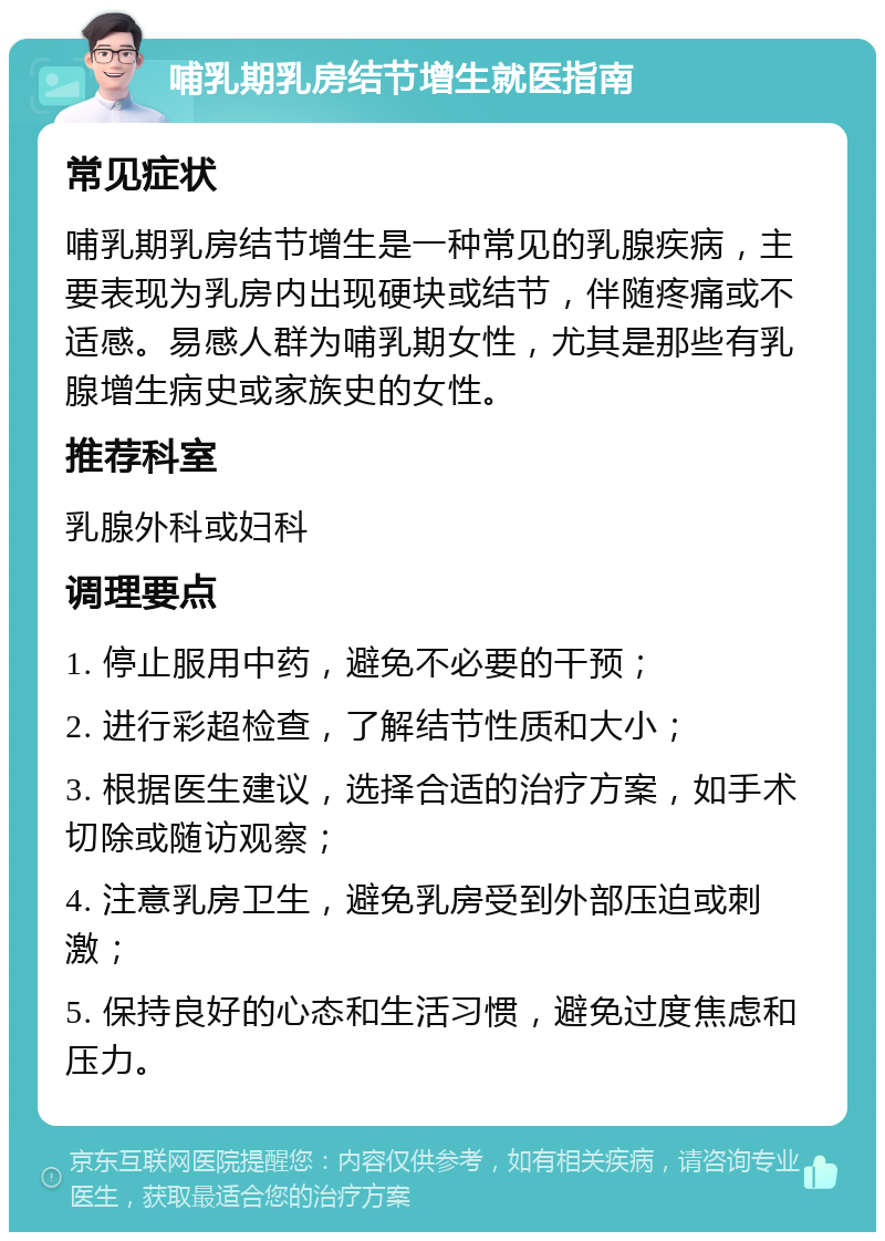 哺乳期乳房结节增生就医指南 常见症状 哺乳期乳房结节增生是一种常见的乳腺疾病，主要表现为乳房内出现硬块或结节，伴随疼痛或不适感。易感人群为哺乳期女性，尤其是那些有乳腺增生病史或家族史的女性。 推荐科室 乳腺外科或妇科 调理要点 1. 停止服用中药，避免不必要的干预； 2. 进行彩超检查，了解结节性质和大小； 3. 根据医生建议，选择合适的治疗方案，如手术切除或随访观察； 4. 注意乳房卫生，避免乳房受到外部压迫或刺激； 5. 保持良好的心态和生活习惯，避免过度焦虑和压力。