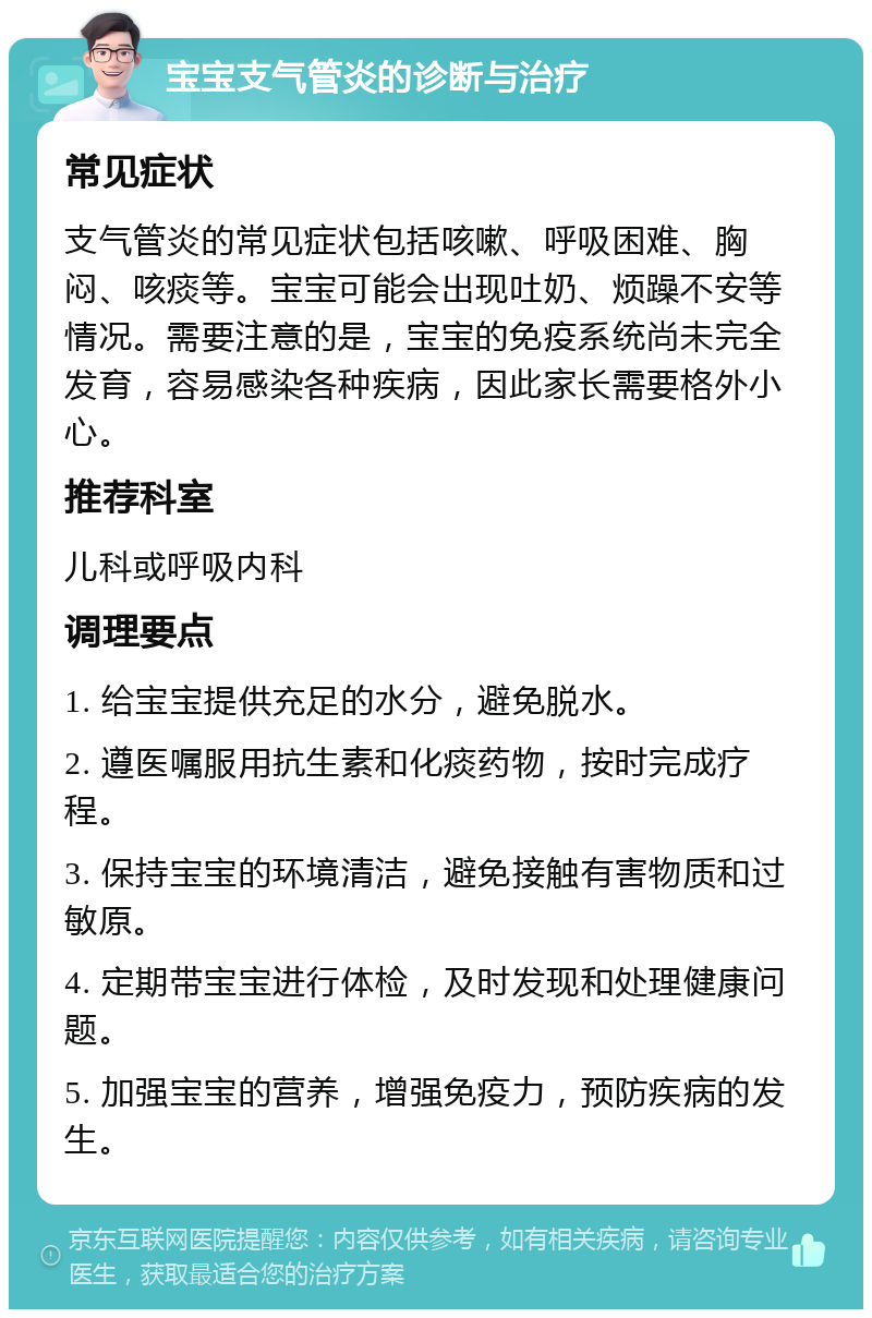 宝宝支气管炎的诊断与治疗 常见症状 支气管炎的常见症状包括咳嗽、呼吸困难、胸闷、咳痰等。宝宝可能会出现吐奶、烦躁不安等情况。需要注意的是，宝宝的免疫系统尚未完全发育，容易感染各种疾病，因此家长需要格外小心。 推荐科室 儿科或呼吸内科 调理要点 1. 给宝宝提供充足的水分，避免脱水。 2. 遵医嘱服用抗生素和化痰药物，按时完成疗程。 3. 保持宝宝的环境清洁，避免接触有害物质和过敏原。 4. 定期带宝宝进行体检，及时发现和处理健康问题。 5. 加强宝宝的营养，增强免疫力，预防疾病的发生。