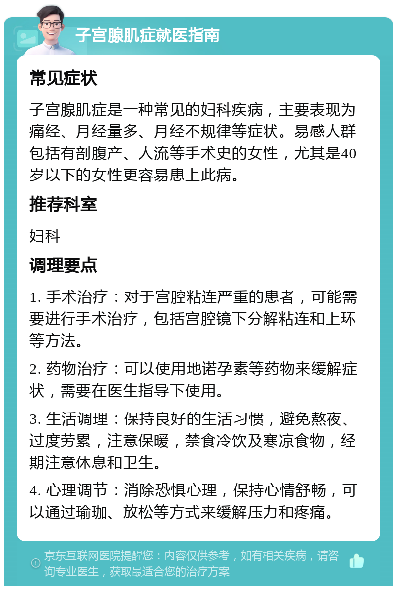 子宫腺肌症就医指南 常见症状 子宫腺肌症是一种常见的妇科疾病，主要表现为痛经、月经量多、月经不规律等症状。易感人群包括有剖腹产、人流等手术史的女性，尤其是40岁以下的女性更容易患上此病。 推荐科室 妇科 调理要点 1. 手术治疗：对于宫腔粘连严重的患者，可能需要进行手术治疗，包括宫腔镜下分解粘连和上环等方法。 2. 药物治疗：可以使用地诺孕素等药物来缓解症状，需要在医生指导下使用。 3. 生活调理：保持良好的生活习惯，避免熬夜、过度劳累，注意保暖，禁食冷饮及寒凉食物，经期注意休息和卫生。 4. 心理调节：消除恐惧心理，保持心情舒畅，可以通过瑜珈、放松等方式来缓解压力和疼痛。