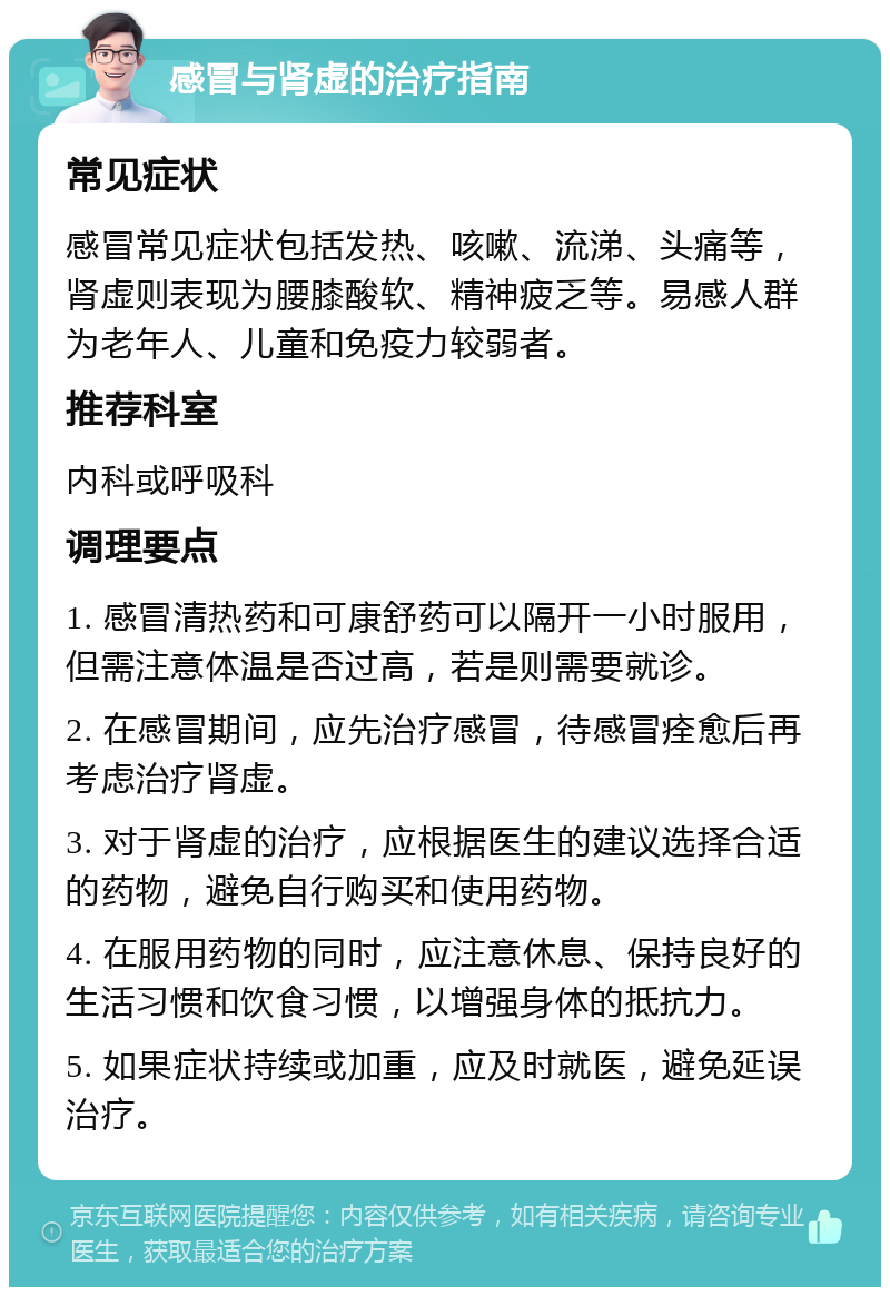 感冒与肾虚的治疗指南 常见症状 感冒常见症状包括发热、咳嗽、流涕、头痛等，肾虚则表现为腰膝酸软、精神疲乏等。易感人群为老年人、儿童和免疫力较弱者。 推荐科室 内科或呼吸科 调理要点 1. 感冒清热药和可康舒药可以隔开一小时服用，但需注意体温是否过高，若是则需要就诊。 2. 在感冒期间，应先治疗感冒，待感冒痊愈后再考虑治疗肾虚。 3. 对于肾虚的治疗，应根据医生的建议选择合适的药物，避免自行购买和使用药物。 4. 在服用药物的同时，应注意休息、保持良好的生活习惯和饮食习惯，以增强身体的抵抗力。 5. 如果症状持续或加重，应及时就医，避免延误治疗。