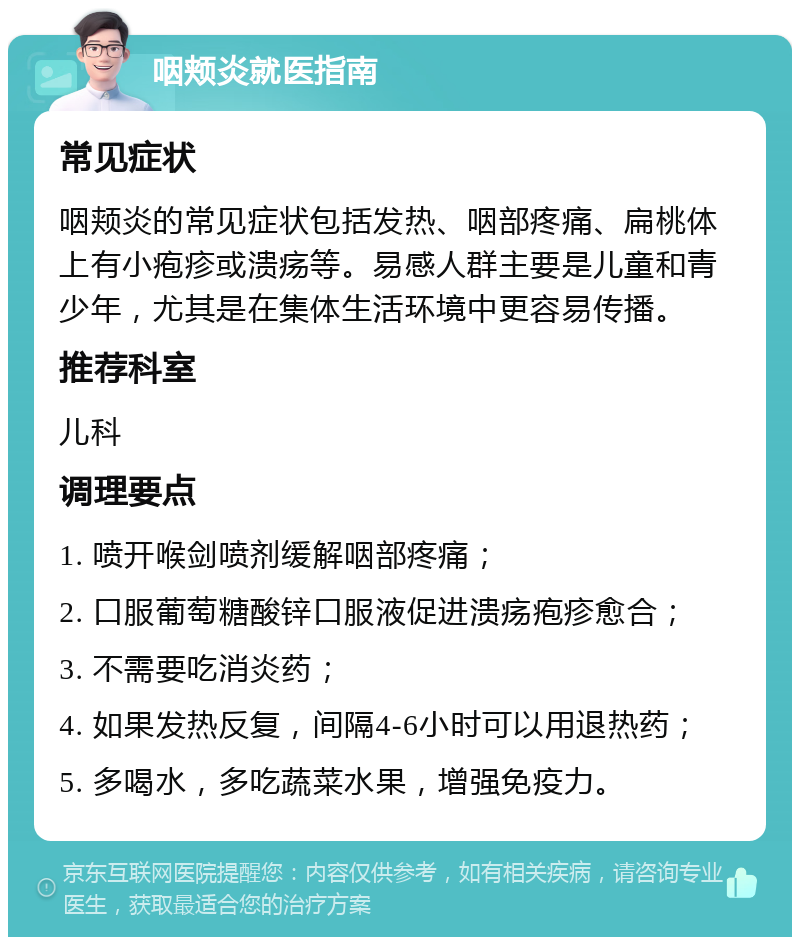 咽颊炎就医指南 常见症状 咽颊炎的常见症状包括发热、咽部疼痛、扁桃体上有小疱疹或溃疡等。易感人群主要是儿童和青少年，尤其是在集体生活环境中更容易传播。 推荐科室 儿科 调理要点 1. 喷开喉剑喷剂缓解咽部疼痛； 2. 口服葡萄糖酸锌口服液促进溃疡疱疹愈合； 3. 不需要吃消炎药； 4. 如果发热反复，间隔4-6小时可以用退热药； 5. 多喝水，多吃蔬菜水果，增强免疫力。