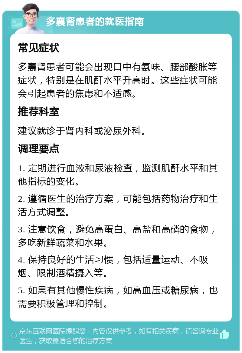 多襄肾患者的就医指南 常见症状 多襄肾患者可能会出现口中有氨味、腰部酸胀等症状，特别是在肌酐水平升高时。这些症状可能会引起患者的焦虑和不适感。 推荐科室 建议就诊于肾内科或泌尿外科。 调理要点 1. 定期进行血液和尿液检查，监测肌酐水平和其他指标的变化。 2. 遵循医生的治疗方案，可能包括药物治疗和生活方式调整。 3. 注意饮食，避免高蛋白、高盐和高磷的食物，多吃新鲜蔬菜和水果。 4. 保持良好的生活习惯，包括适量运动、不吸烟、限制酒精摄入等。 5. 如果有其他慢性疾病，如高血压或糖尿病，也需要积极管理和控制。