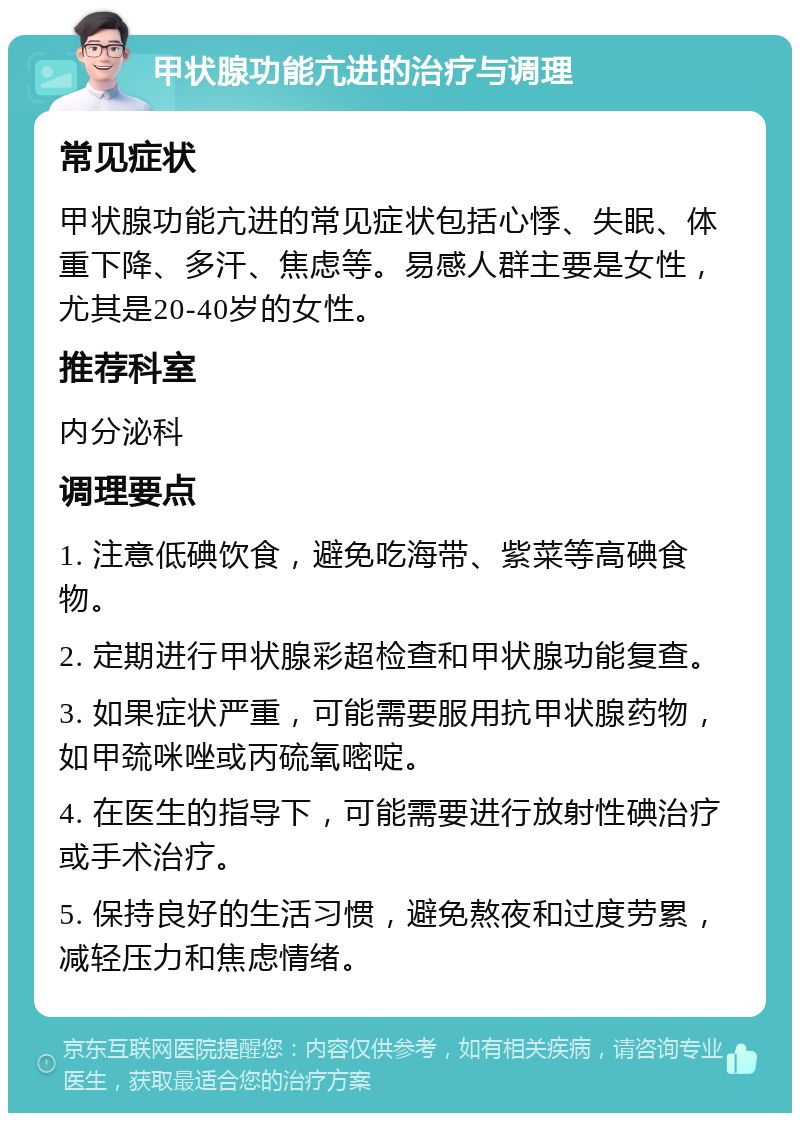 甲状腺功能亢进的治疗与调理 常见症状 甲状腺功能亢进的常见症状包括心悸、失眠、体重下降、多汗、焦虑等。易感人群主要是女性，尤其是20-40岁的女性。 推荐科室 内分泌科 调理要点 1. 注意低碘饮食，避免吃海带、紫菜等高碘食物。 2. 定期进行甲状腺彩超检查和甲状腺功能复查。 3. 如果症状严重，可能需要服用抗甲状腺药物，如甲巯咪唑或丙硫氧嘧啶。 4. 在医生的指导下，可能需要进行放射性碘治疗或手术治疗。 5. 保持良好的生活习惯，避免熬夜和过度劳累，减轻压力和焦虑情绪。