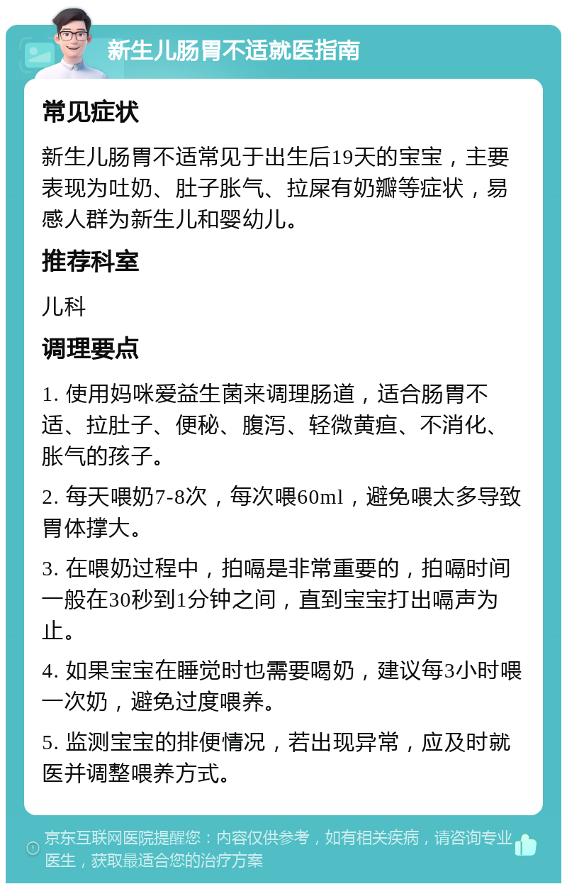 新生儿肠胃不适就医指南 常见症状 新生儿肠胃不适常见于出生后19天的宝宝，主要表现为吐奶、肚子胀气、拉屎有奶瓣等症状，易感人群为新生儿和婴幼儿。 推荐科室 儿科 调理要点 1. 使用妈咪爱益生菌来调理肠道，适合肠胃不适、拉肚子、便秘、腹泻、轻微黄疸、不消化、胀气的孩子。 2. 每天喂奶7-8次，每次喂60ml，避免喂太多导致胃体撑大。 3. 在喂奶过程中，拍嗝是非常重要的，拍嗝时间一般在30秒到1分钟之间，直到宝宝打出嗝声为止。 4. 如果宝宝在睡觉时也需要喝奶，建议每3小时喂一次奶，避免过度喂养。 5. 监测宝宝的排便情况，若出现异常，应及时就医并调整喂养方式。