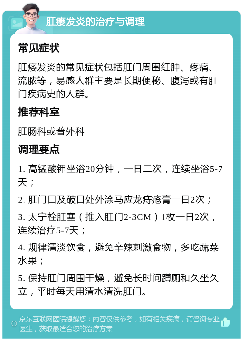 肛瘘发炎的治疗与调理 常见症状 肛瘘发炎的常见症状包括肛门周围红肿、疼痛、流脓等，易感人群主要是长期便秘、腹泻或有肛门疾病史的人群。 推荐科室 肛肠科或普外科 调理要点 1. 高锰酸钾坐浴20分钟，一日二次，连续坐浴5-7天； 2. 肛门口及破口处外涂马应龙痔疮膏一日2次； 3. 太宁栓肛塞（推入肛门2-3CM）1枚一日2次，连续治疗5-7天； 4. 规律清淡饮食，避免辛辣刺激食物，多吃蔬菜水果； 5. 保持肛门周围干燥，避免长时间蹲厕和久坐久立，平时每天用清水清洗肛门。