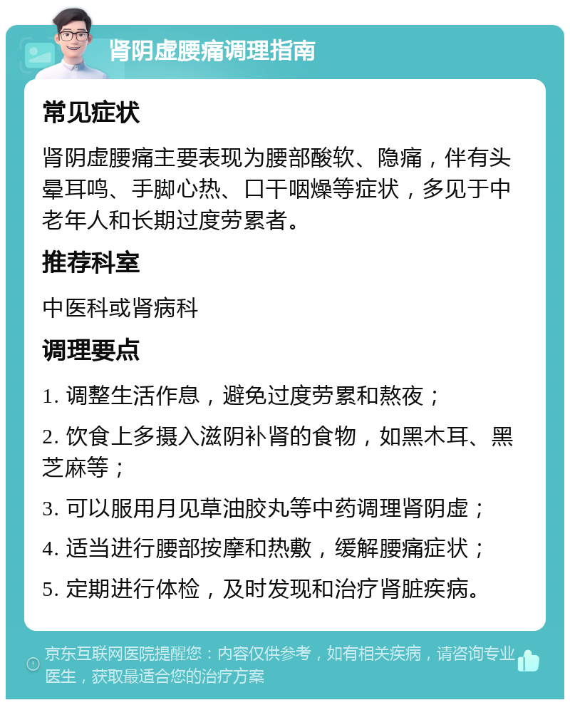 肾阴虚腰痛调理指南 常见症状 肾阴虚腰痛主要表现为腰部酸软、隐痛，伴有头晕耳鸣、手脚心热、口干咽燥等症状，多见于中老年人和长期过度劳累者。 推荐科室 中医科或肾病科 调理要点 1. 调整生活作息，避免过度劳累和熬夜； 2. 饮食上多摄入滋阴补肾的食物，如黑木耳、黑芝麻等； 3. 可以服用月见草油胶丸等中药调理肾阴虚； 4. 适当进行腰部按摩和热敷，缓解腰痛症状； 5. 定期进行体检，及时发现和治疗肾脏疾病。