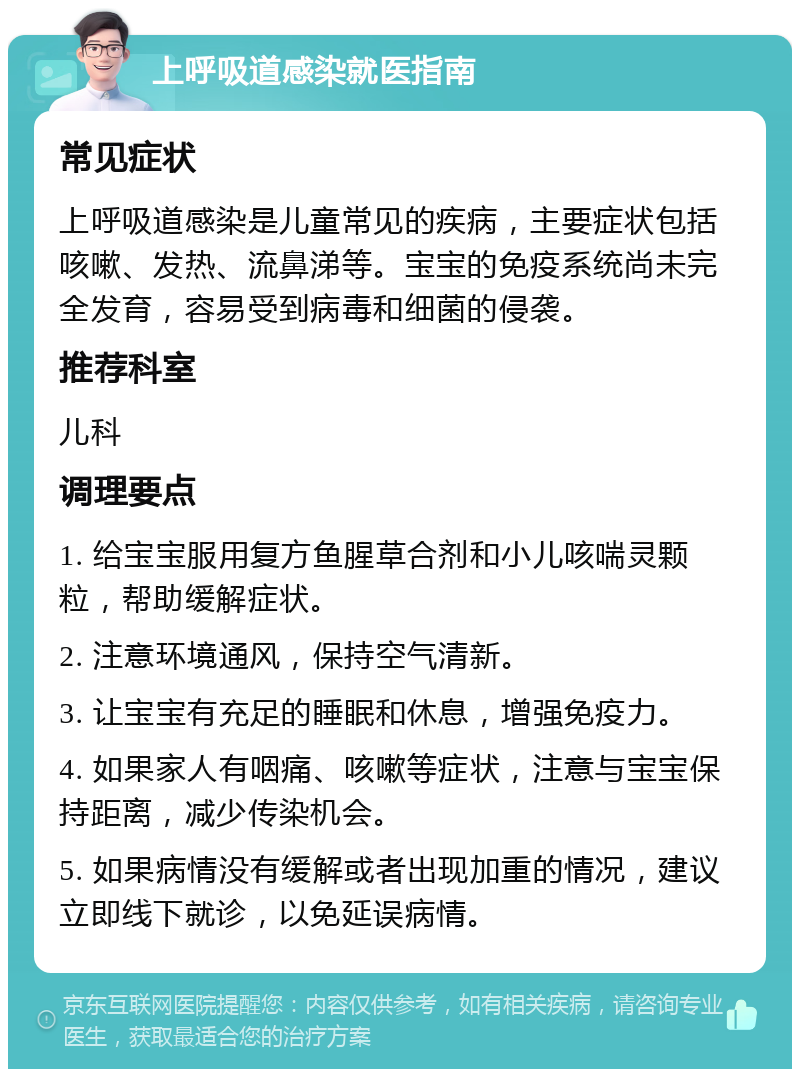 上呼吸道感染就医指南 常见症状 上呼吸道感染是儿童常见的疾病，主要症状包括咳嗽、发热、流鼻涕等。宝宝的免疫系统尚未完全发育，容易受到病毒和细菌的侵袭。 推荐科室 儿科 调理要点 1. 给宝宝服用复方鱼腥草合剂和小儿咳喘灵颗粒，帮助缓解症状。 2. 注意环境通风，保持空气清新。 3. 让宝宝有充足的睡眠和休息，增强免疫力。 4. 如果家人有咽痛、咳嗽等症状，注意与宝宝保持距离，减少传染机会。 5. 如果病情没有缓解或者出现加重的情况，建议立即线下就诊，以免延误病情。