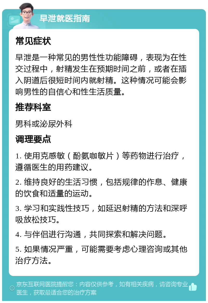 早泄就医指南 常见症状 早泄是一种常见的男性性功能障碍，表现为在性交过程中，射精发生在预期时间之前，或者在插入阴道后很短时间内就射精。这种情况可能会影响男性的自信心和性生活质量。 推荐科室 男科或泌尿外科 调理要点 1. 使用克感敏（酚氨咖敏片）等药物进行治疗，遵循医生的用药建议。 2. 维持良好的生活习惯，包括规律的作息、健康的饮食和适量的运动。 3. 学习和实践性技巧，如延迟射精的方法和深呼吸放松技巧。 4. 与伴侣进行沟通，共同探索和解决问题。 5. 如果情况严重，可能需要考虑心理咨询或其他治疗方法。