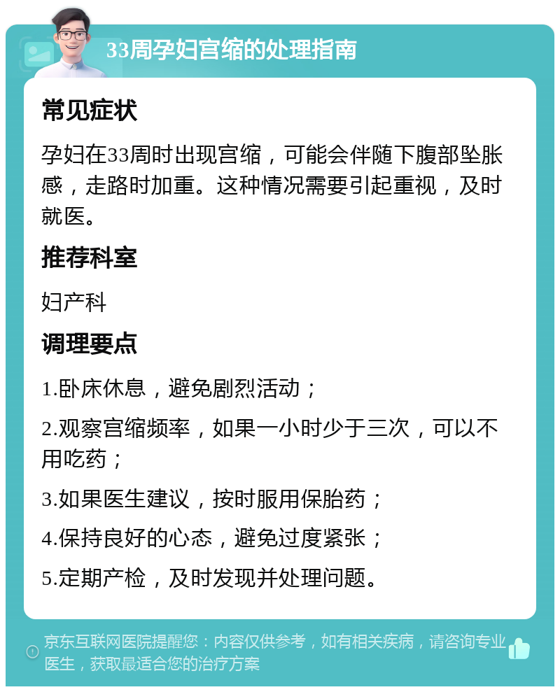 33周孕妇宫缩的处理指南 常见症状 孕妇在33周时出现宫缩，可能会伴随下腹部坠胀感，走路时加重。这种情况需要引起重视，及时就医。 推荐科室 妇产科 调理要点 1.卧床休息，避免剧烈活动； 2.观察宫缩频率，如果一小时少于三次，可以不用吃药； 3.如果医生建议，按时服用保胎药； 4.保持良好的心态，避免过度紧张； 5.定期产检，及时发现并处理问题。