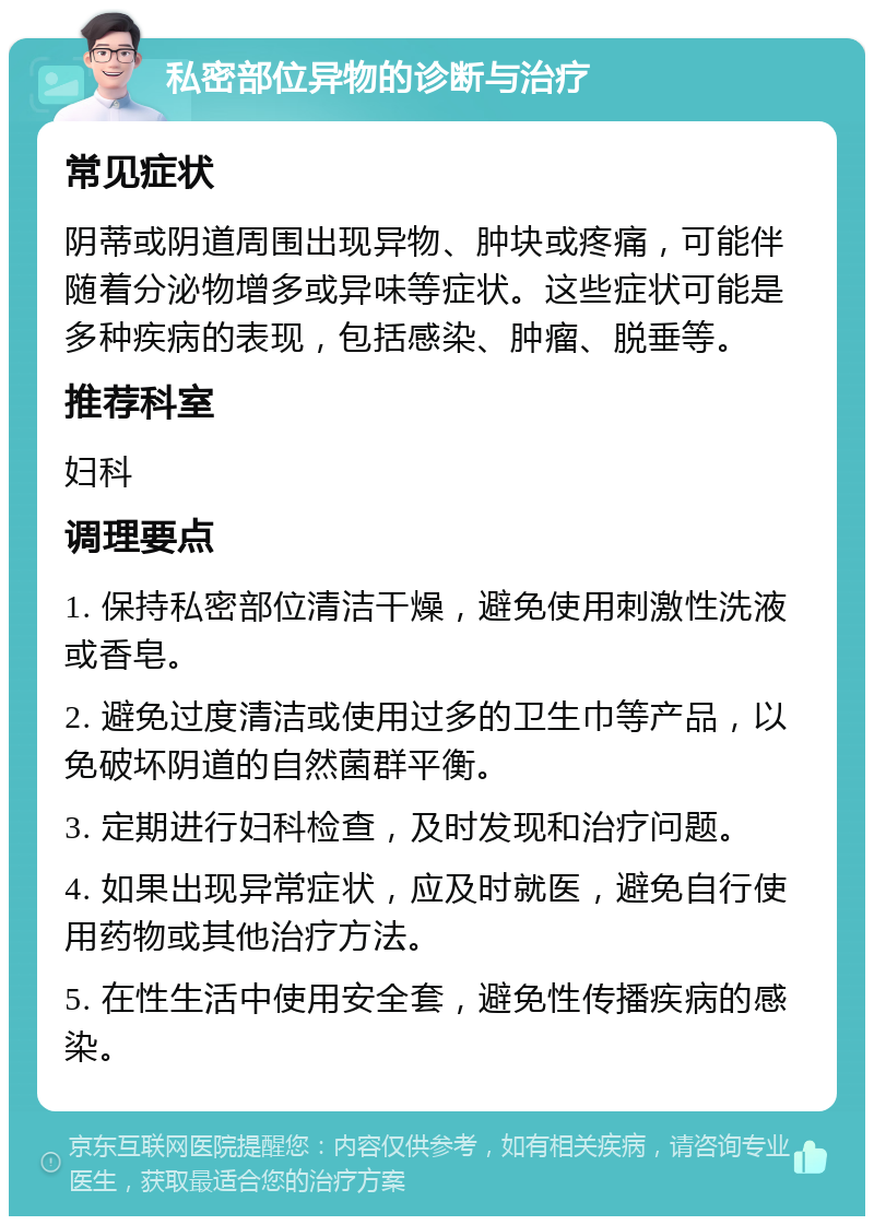 私密部位异物的诊断与治疗 常见症状 阴蒂或阴道周围出现异物、肿块或疼痛，可能伴随着分泌物增多或异味等症状。这些症状可能是多种疾病的表现，包括感染、肿瘤、脱垂等。 推荐科室 妇科 调理要点 1. 保持私密部位清洁干燥，避免使用刺激性洗液或香皂。 2. 避免过度清洁或使用过多的卫生巾等产品，以免破坏阴道的自然菌群平衡。 3. 定期进行妇科检查，及时发现和治疗问题。 4. 如果出现异常症状，应及时就医，避免自行使用药物或其他治疗方法。 5. 在性生活中使用安全套，避免性传播疾病的感染。