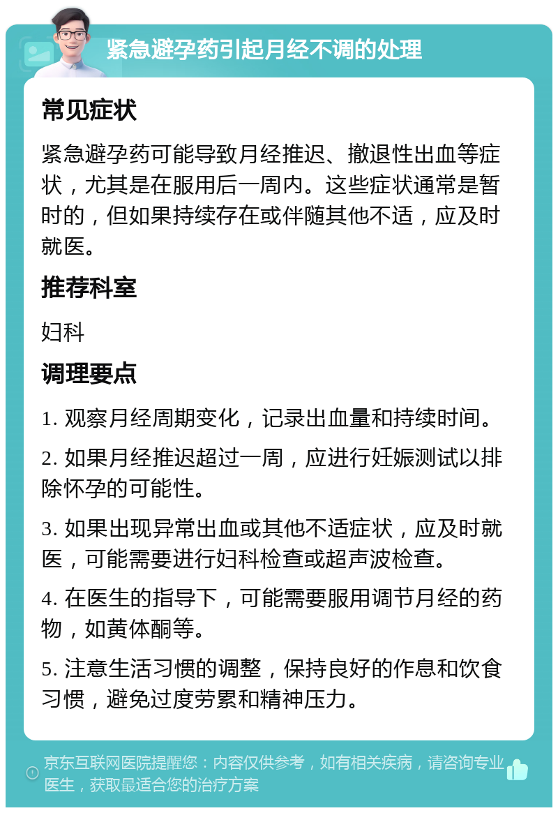 紧急避孕药引起月经不调的处理 常见症状 紧急避孕药可能导致月经推迟、撤退性出血等症状，尤其是在服用后一周内。这些症状通常是暂时的，但如果持续存在或伴随其他不适，应及时就医。 推荐科室 妇科 调理要点 1. 观察月经周期变化，记录出血量和持续时间。 2. 如果月经推迟超过一周，应进行妊娠测试以排除怀孕的可能性。 3. 如果出现异常出血或其他不适症状，应及时就医，可能需要进行妇科检查或超声波检查。 4. 在医生的指导下，可能需要服用调节月经的药物，如黄体酮等。 5. 注意生活习惯的调整，保持良好的作息和饮食习惯，避免过度劳累和精神压力。