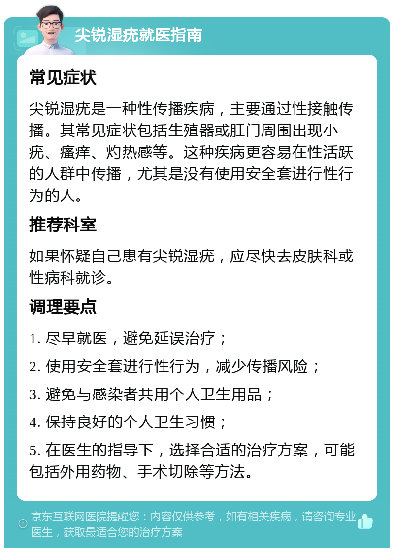 尖锐湿疣就医指南 常见症状 尖锐湿疣是一种性传播疾病，主要通过性接触传播。其常见症状包括生殖器或肛门周围出现小疣、瘙痒、灼热感等。这种疾病更容易在性活跃的人群中传播，尤其是没有使用安全套进行性行为的人。 推荐科室 如果怀疑自己患有尖锐湿疣，应尽快去皮肤科或性病科就诊。 调理要点 1. 尽早就医，避免延误治疗； 2. 使用安全套进行性行为，减少传播风险； 3. 避免与感染者共用个人卫生用品； 4. 保持良好的个人卫生习惯； 5. 在医生的指导下，选择合适的治疗方案，可能包括外用药物、手术切除等方法。