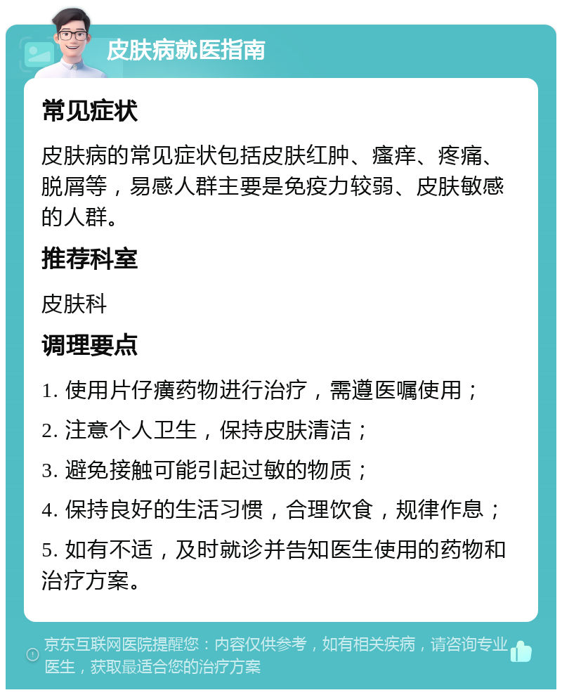 皮肤病就医指南 常见症状 皮肤病的常见症状包括皮肤红肿、瘙痒、疼痛、脱屑等，易感人群主要是免疫力较弱、皮肤敏感的人群。 推荐科室 皮肤科 调理要点 1. 使用片仔癀药物进行治疗，需遵医嘱使用； 2. 注意个人卫生，保持皮肤清洁； 3. 避免接触可能引起过敏的物质； 4. 保持良好的生活习惯，合理饮食，规律作息； 5. 如有不适，及时就诊并告知医生使用的药物和治疗方案。