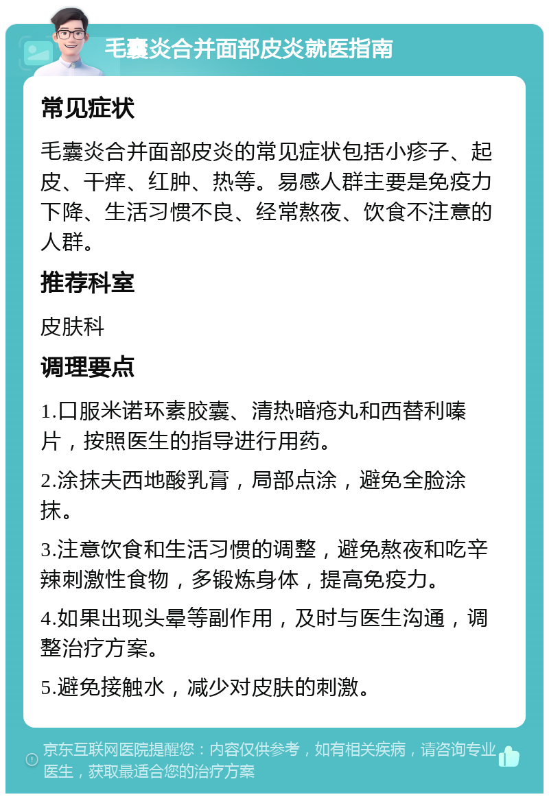 毛囊炎合并面部皮炎就医指南 常见症状 毛囊炎合并面部皮炎的常见症状包括小疹子、起皮、干痒、红肿、热等。易感人群主要是免疫力下降、生活习惯不良、经常熬夜、饮食不注意的人群。 推荐科室 皮肤科 调理要点 1.口服米诺环素胶囊、清热暗疮丸和西替利嗪片，按照医生的指导进行用药。 2.涂抹夫西地酸乳膏，局部点涂，避免全脸涂抹。 3.注意饮食和生活习惯的调整，避免熬夜和吃辛辣刺激性食物，多锻炼身体，提高免疫力。 4.如果出现头晕等副作用，及时与医生沟通，调整治疗方案。 5.避免接触水，减少对皮肤的刺激。