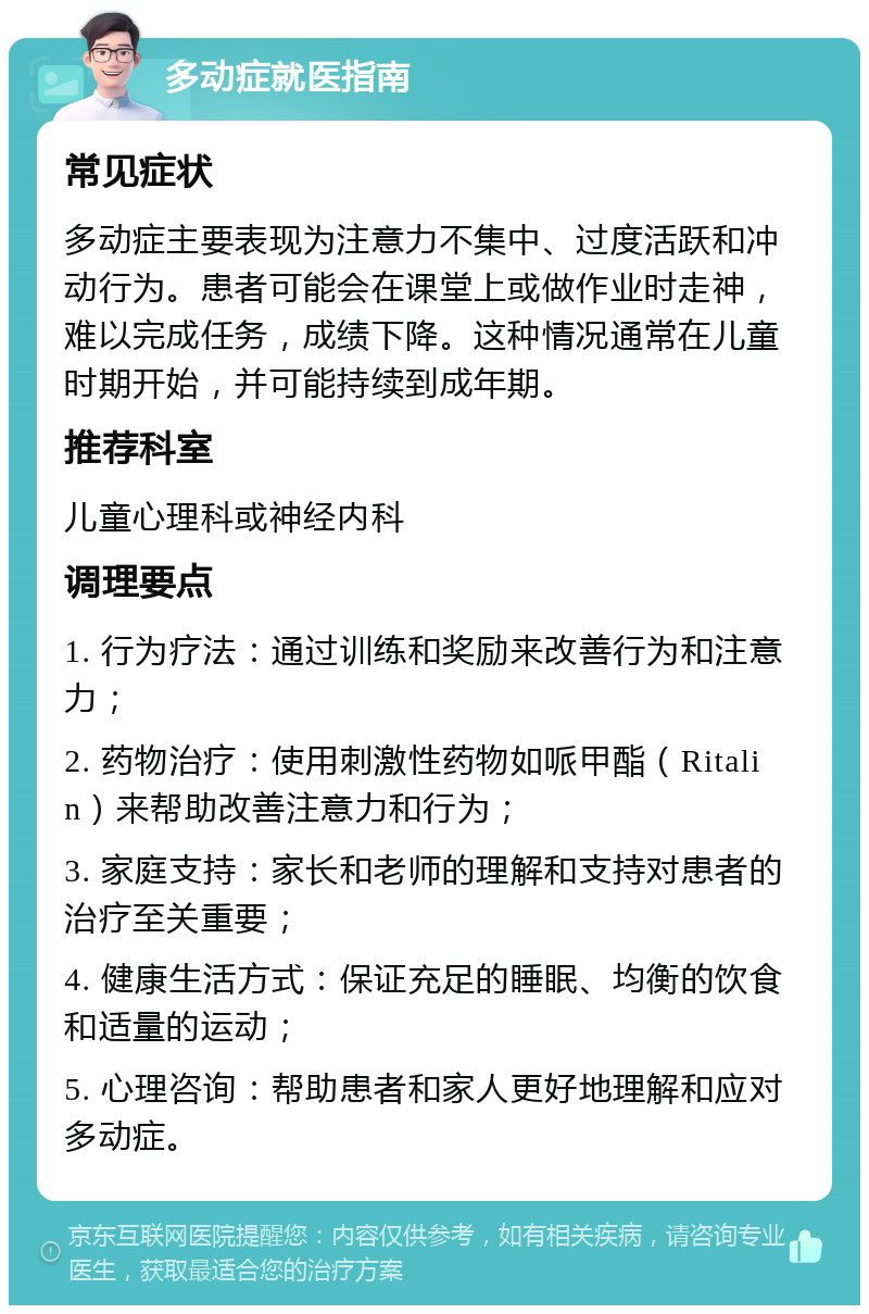 多动症就医指南 常见症状 多动症主要表现为注意力不集中、过度活跃和冲动行为。患者可能会在课堂上或做作业时走神，难以完成任务，成绩下降。这种情况通常在儿童时期开始，并可能持续到成年期。 推荐科室 儿童心理科或神经内科 调理要点 1. 行为疗法：通过训练和奖励来改善行为和注意力； 2. 药物治疗：使用刺激性药物如哌甲酯（Ritalin）来帮助改善注意力和行为； 3. 家庭支持：家长和老师的理解和支持对患者的治疗至关重要； 4. 健康生活方式：保证充足的睡眠、均衡的饮食和适量的运动； 5. 心理咨询：帮助患者和家人更好地理解和应对多动症。