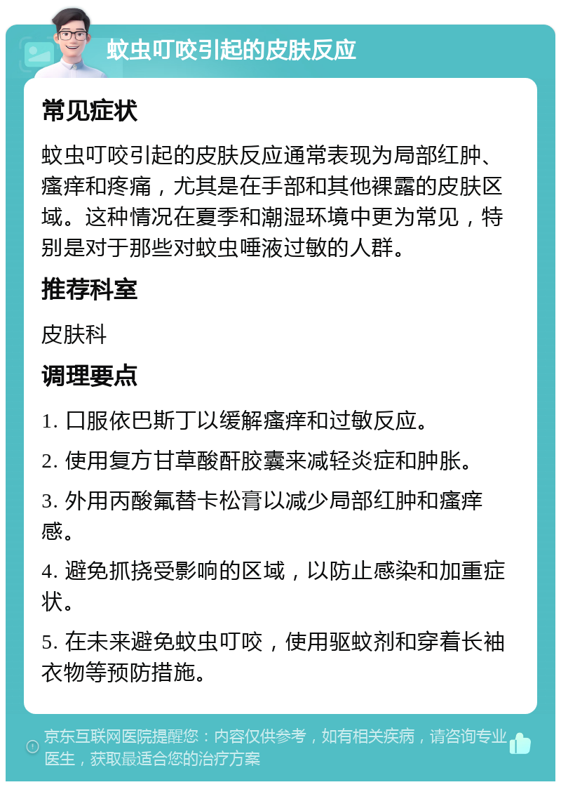 蚊虫叮咬引起的皮肤反应 常见症状 蚊虫叮咬引起的皮肤反应通常表现为局部红肿、瘙痒和疼痛，尤其是在手部和其他裸露的皮肤区域。这种情况在夏季和潮湿环境中更为常见，特别是对于那些对蚊虫唾液过敏的人群。 推荐科室 皮肤科 调理要点 1. 口服依巴斯丁以缓解瘙痒和过敏反应。 2. 使用复方甘草酸酐胶囊来减轻炎症和肿胀。 3. 外用丙酸氟替卡松膏以减少局部红肿和瘙痒感。 4. 避免抓挠受影响的区域，以防止感染和加重症状。 5. 在未来避免蚊虫叮咬，使用驱蚊剂和穿着长袖衣物等预防措施。