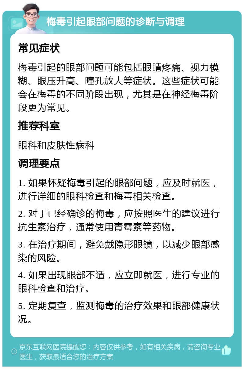 梅毒引起眼部问题的诊断与调理 常见症状 梅毒引起的眼部问题可能包括眼睛疼痛、视力模糊、眼压升高、瞳孔放大等症状。这些症状可能会在梅毒的不同阶段出现，尤其是在神经梅毒阶段更为常见。 推荐科室 眼科和皮肤性病科 调理要点 1. 如果怀疑梅毒引起的眼部问题，应及时就医，进行详细的眼科检查和梅毒相关检查。 2. 对于已经确诊的梅毒，应按照医生的建议进行抗生素治疗，通常使用青霉素等药物。 3. 在治疗期间，避免戴隐形眼镜，以减少眼部感染的风险。 4. 如果出现眼部不适，应立即就医，进行专业的眼科检查和治疗。 5. 定期复查，监测梅毒的治疗效果和眼部健康状况。