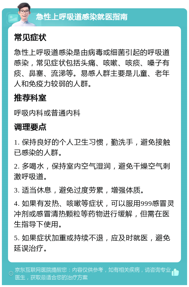 急性上呼吸道感染就医指南 常见症状 急性上呼吸道感染是由病毒或细菌引起的呼吸道感染，常见症状包括头痛、咳嗽、咳痰、嗓子有痰、鼻塞、流涕等。易感人群主要是儿童、老年人和免疫力较弱的人群。 推荐科室 呼吸内科或普通内科 调理要点 1. 保持良好的个人卫生习惯，勤洗手，避免接触已感染的人群。 2. 多喝水，保持室内空气湿润，避免干燥空气刺激呼吸道。 3. 适当休息，避免过度劳累，增强体质。 4. 如果有发热、咳嗽等症状，可以服用999感冒灵冲剂或感冒清热颗粒等药物进行缓解，但需在医生指导下使用。 5. 如果症状加重或持续不退，应及时就医，避免延误治疗。