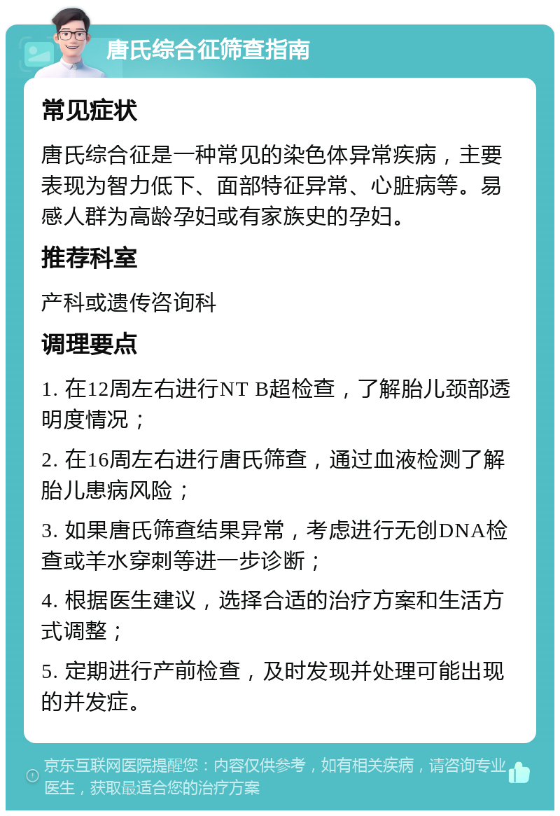 唐氏综合征筛查指南 常见症状 唐氏综合征是一种常见的染色体异常疾病，主要表现为智力低下、面部特征异常、心脏病等。易感人群为高龄孕妇或有家族史的孕妇。 推荐科室 产科或遗传咨询科 调理要点 1. 在12周左右进行NT B超检查，了解胎儿颈部透明度情况； 2. 在16周左右进行唐氏筛查，通过血液检测了解胎儿患病风险； 3. 如果唐氏筛查结果异常，考虑进行无创DNA检查或羊水穿刺等进一步诊断； 4. 根据医生建议，选择合适的治疗方案和生活方式调整； 5. 定期进行产前检查，及时发现并处理可能出现的并发症。