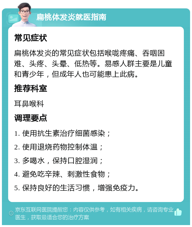 扁桃体发炎就医指南 常见症状 扁桃体发炎的常见症状包括喉咙疼痛、吞咽困难、头疼、头晕、低热等。易感人群主要是儿童和青少年，但成年人也可能患上此病。 推荐科室 耳鼻喉科 调理要点 1. 使用抗生素治疗细菌感染； 2. 使用退烧药物控制体温； 3. 多喝水，保持口腔湿润； 4. 避免吃辛辣、刺激性食物； 5. 保持良好的生活习惯，增强免疫力。