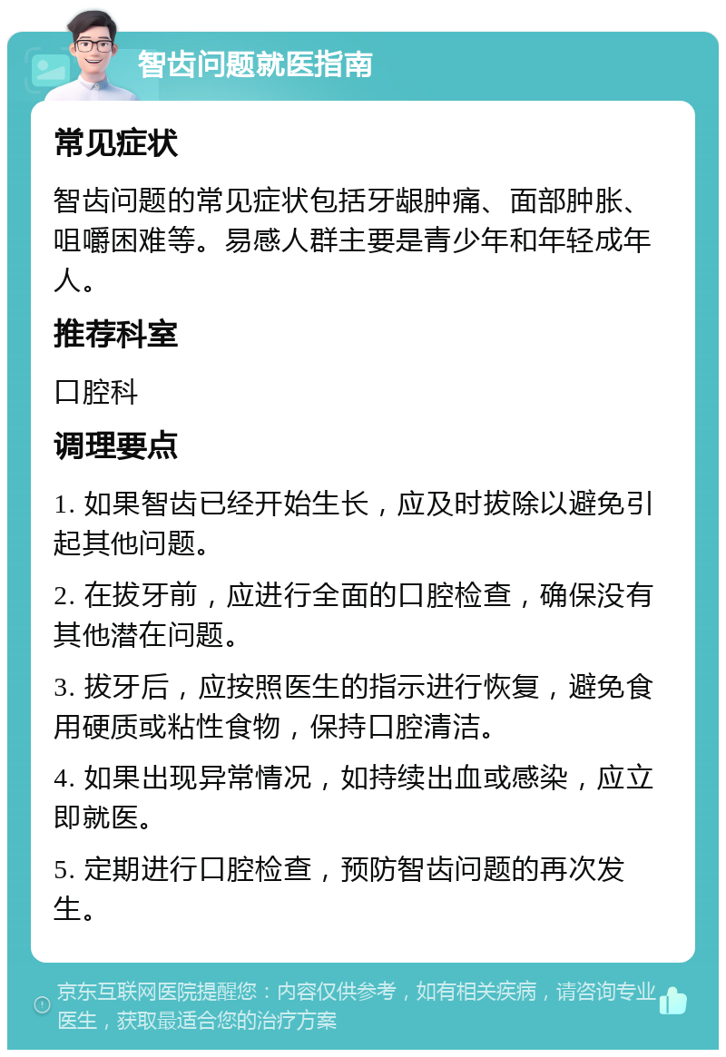 智齿问题就医指南 常见症状 智齿问题的常见症状包括牙龈肿痛、面部肿胀、咀嚼困难等。易感人群主要是青少年和年轻成年人。 推荐科室 口腔科 调理要点 1. 如果智齿已经开始生长，应及时拔除以避免引起其他问题。 2. 在拔牙前，应进行全面的口腔检查，确保没有其他潜在问题。 3. 拔牙后，应按照医生的指示进行恢复，避免食用硬质或粘性食物，保持口腔清洁。 4. 如果出现异常情况，如持续出血或感染，应立即就医。 5. 定期进行口腔检查，预防智齿问题的再次发生。