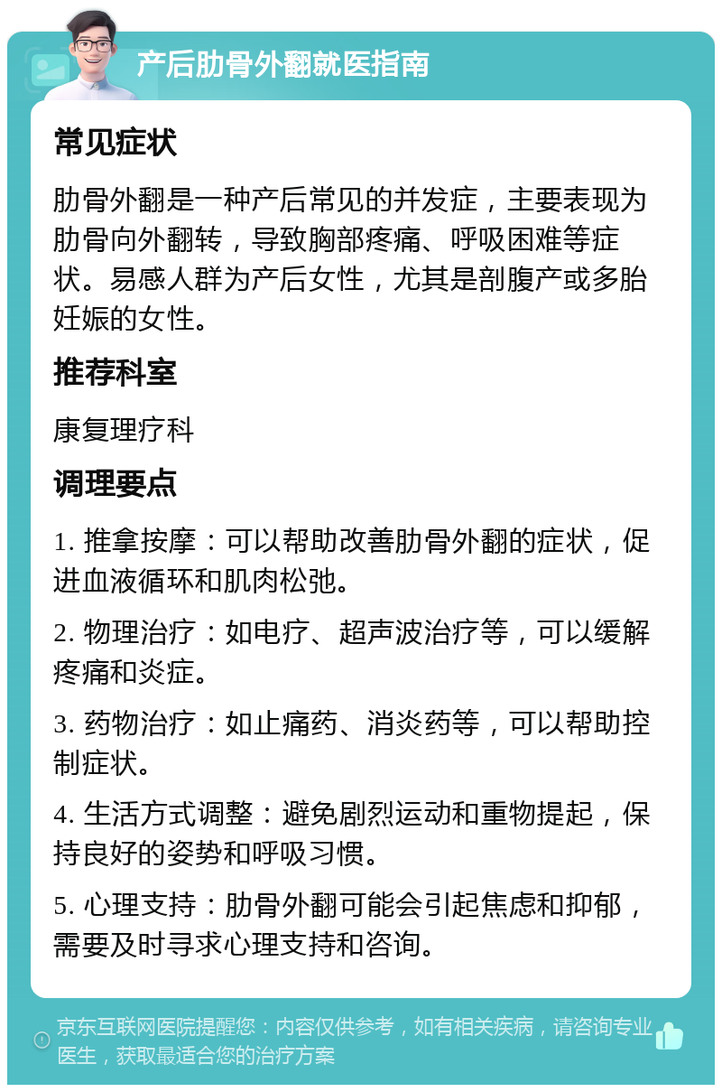 产后肋骨外翻就医指南 常见症状 肋骨外翻是一种产后常见的并发症，主要表现为肋骨向外翻转，导致胸部疼痛、呼吸困难等症状。易感人群为产后女性，尤其是剖腹产或多胎妊娠的女性。 推荐科室 康复理疗科 调理要点 1. 推拿按摩：可以帮助改善肋骨外翻的症状，促进血液循环和肌肉松弛。 2. 物理治疗：如电疗、超声波治疗等，可以缓解疼痛和炎症。 3. 药物治疗：如止痛药、消炎药等，可以帮助控制症状。 4. 生活方式调整：避免剧烈运动和重物提起，保持良好的姿势和呼吸习惯。 5. 心理支持：肋骨外翻可能会引起焦虑和抑郁，需要及时寻求心理支持和咨询。