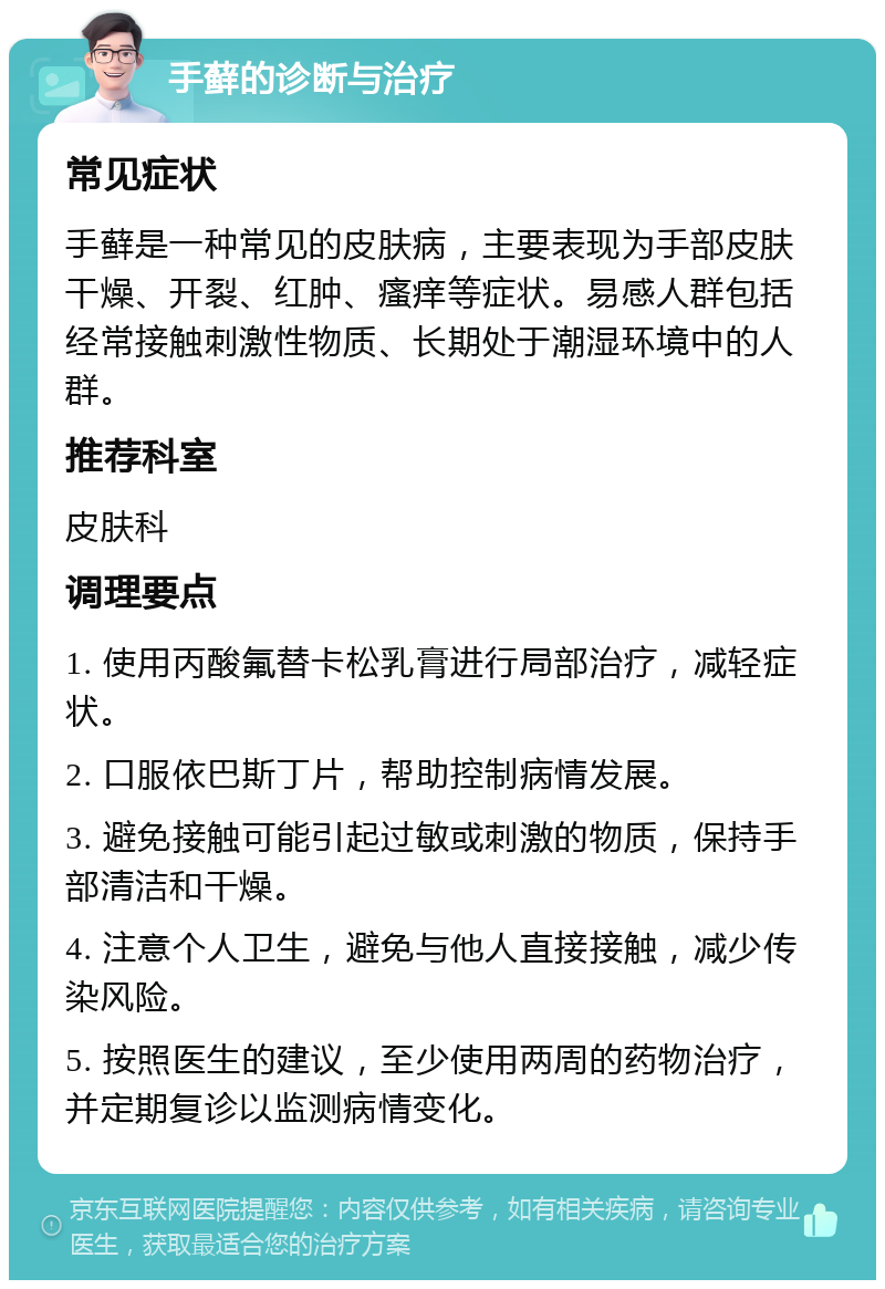 手藓的诊断与治疗 常见症状 手藓是一种常见的皮肤病，主要表现为手部皮肤干燥、开裂、红肿、瘙痒等症状。易感人群包括经常接触刺激性物质、长期处于潮湿环境中的人群。 推荐科室 皮肤科 调理要点 1. 使用丙酸氟替卡松乳膏进行局部治疗，减轻症状。 2. 口服依巴斯丁片，帮助控制病情发展。 3. 避免接触可能引起过敏或刺激的物质，保持手部清洁和干燥。 4. 注意个人卫生，避免与他人直接接触，减少传染风险。 5. 按照医生的建议，至少使用两周的药物治疗，并定期复诊以监测病情变化。