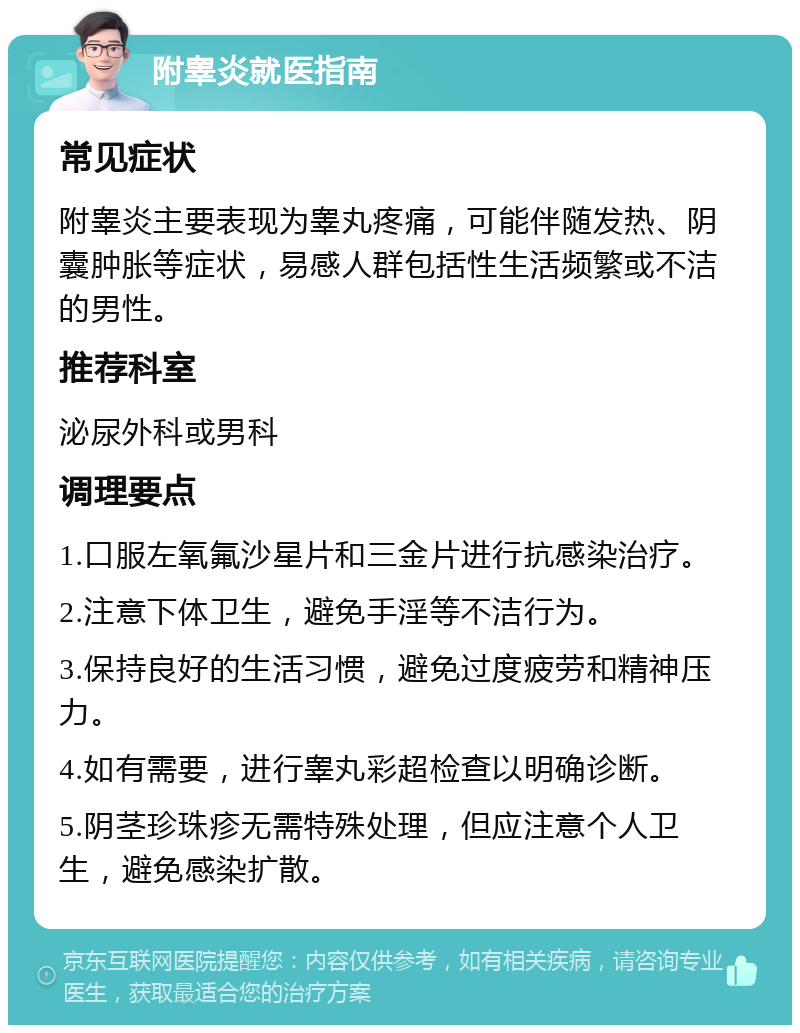 附睾炎就医指南 常见症状 附睾炎主要表现为睾丸疼痛，可能伴随发热、阴囊肿胀等症状，易感人群包括性生活频繁或不洁的男性。 推荐科室 泌尿外科或男科 调理要点 1.口服左氧氟沙星片和三金片进行抗感染治疗。 2.注意下体卫生，避免手淫等不洁行为。 3.保持良好的生活习惯，避免过度疲劳和精神压力。 4.如有需要，进行睾丸彩超检查以明确诊断。 5.阴茎珍珠疹无需特殊处理，但应注意个人卫生，避免感染扩散。