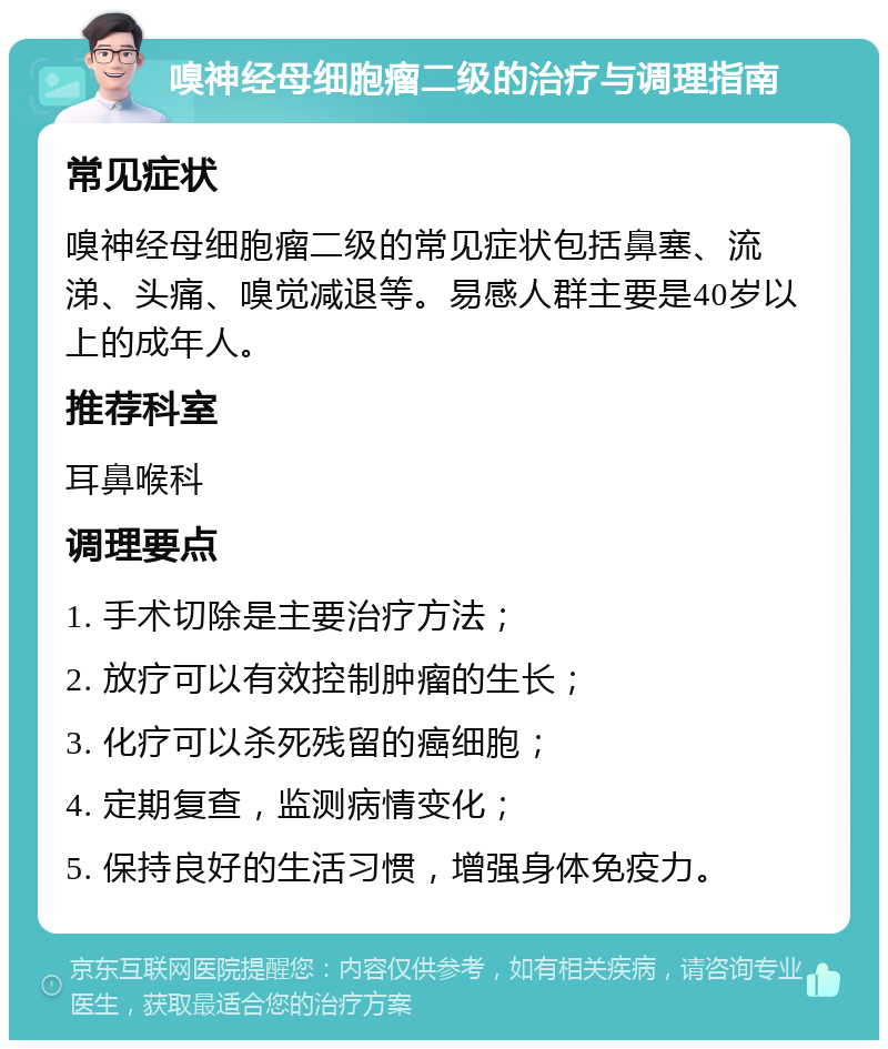 嗅神经母细胞瘤二级的治疗与调理指南 常见症状 嗅神经母细胞瘤二级的常见症状包括鼻塞、流涕、头痛、嗅觉减退等。易感人群主要是40岁以上的成年人。 推荐科室 耳鼻喉科 调理要点 1. 手术切除是主要治疗方法； 2. 放疗可以有效控制肿瘤的生长； 3. 化疗可以杀死残留的癌细胞； 4. 定期复查，监测病情变化； 5. 保持良好的生活习惯，增强身体免疫力。