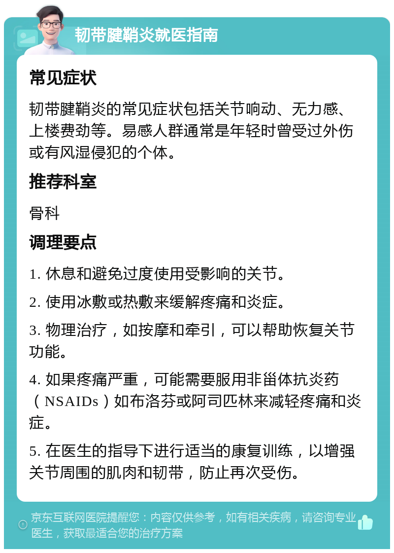 韧带腱鞘炎就医指南 常见症状 韧带腱鞘炎的常见症状包括关节响动、无力感、上楼费劲等。易感人群通常是年轻时曾受过外伤或有风湿侵犯的个体。 推荐科室 骨科 调理要点 1. 休息和避免过度使用受影响的关节。 2. 使用冰敷或热敷来缓解疼痛和炎症。 3. 物理治疗，如按摩和牵引，可以帮助恢复关节功能。 4. 如果疼痛严重，可能需要服用非甾体抗炎药（NSAIDs）如布洛芬或阿司匹林来减轻疼痛和炎症。 5. 在医生的指导下进行适当的康复训练，以增强关节周围的肌肉和韧带，防止再次受伤。