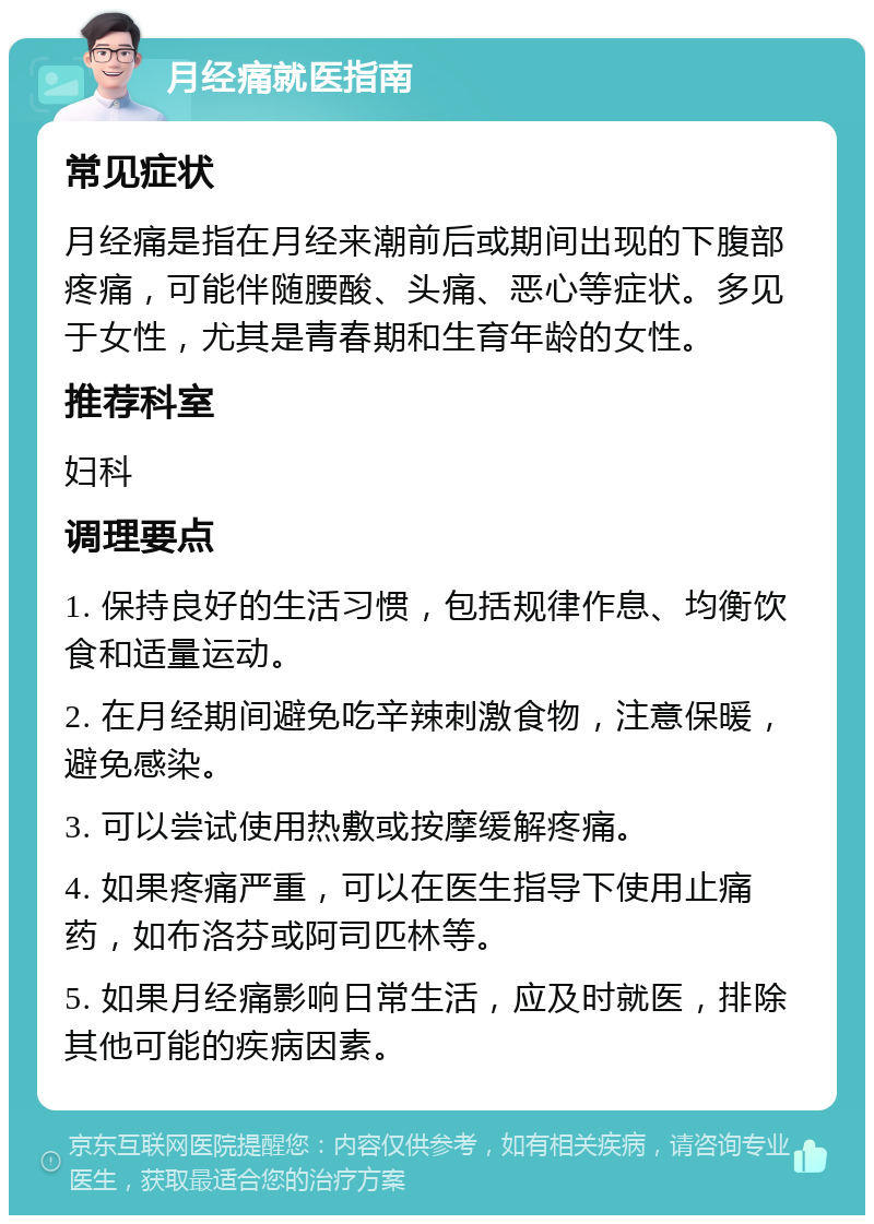 月经痛就医指南 常见症状 月经痛是指在月经来潮前后或期间出现的下腹部疼痛，可能伴随腰酸、头痛、恶心等症状。多见于女性，尤其是青春期和生育年龄的女性。 推荐科室 妇科 调理要点 1. 保持良好的生活习惯，包括规律作息、均衡饮食和适量运动。 2. 在月经期间避免吃辛辣刺激食物，注意保暖，避免感染。 3. 可以尝试使用热敷或按摩缓解疼痛。 4. 如果疼痛严重，可以在医生指导下使用止痛药，如布洛芬或阿司匹林等。 5. 如果月经痛影响日常生活，应及时就医，排除其他可能的疾病因素。