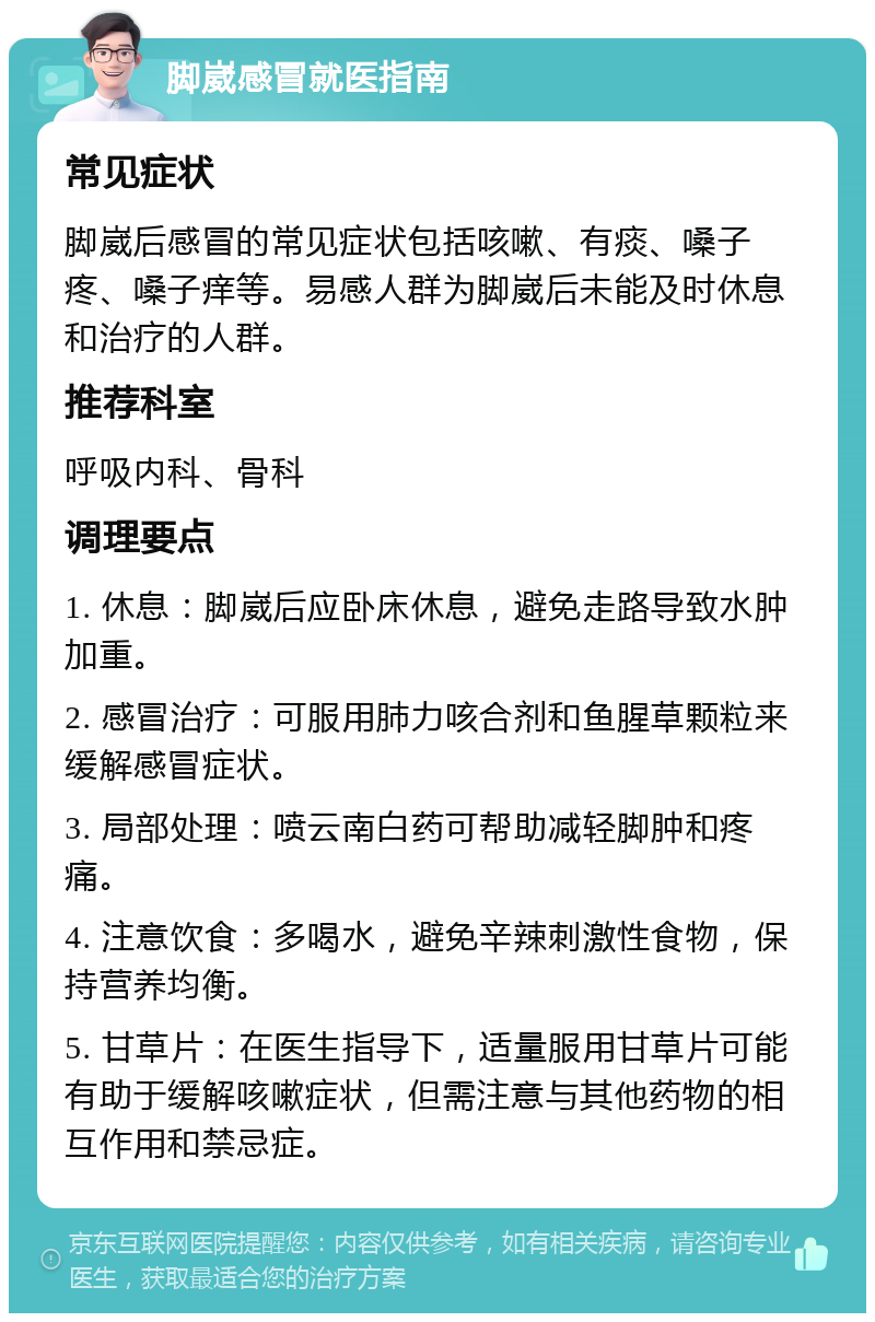 脚崴感冒就医指南 常见症状 脚崴后感冒的常见症状包括咳嗽、有痰、嗓子疼、嗓子痒等。易感人群为脚崴后未能及时休息和治疗的人群。 推荐科室 呼吸内科、骨科 调理要点 1. 休息：脚崴后应卧床休息，避免走路导致水肿加重。 2. 感冒治疗：可服用肺力咳合剂和鱼腥草颗粒来缓解感冒症状。 3. 局部处理：喷云南白药可帮助减轻脚肿和疼痛。 4. 注意饮食：多喝水，避免辛辣刺激性食物，保持营养均衡。 5. 甘草片：在医生指导下，适量服用甘草片可能有助于缓解咳嗽症状，但需注意与其他药物的相互作用和禁忌症。