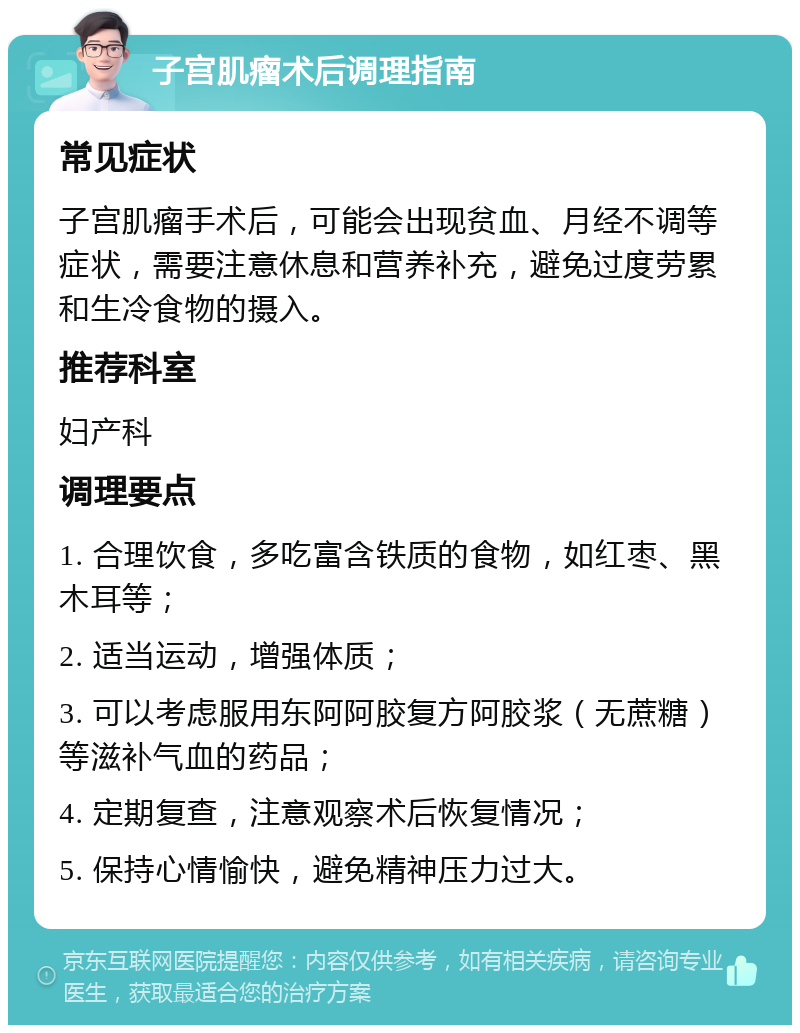 子宫肌瘤术后调理指南 常见症状 子宫肌瘤手术后，可能会出现贫血、月经不调等症状，需要注意休息和营养补充，避免过度劳累和生冷食物的摄入。 推荐科室 妇产科 调理要点 1. 合理饮食，多吃富含铁质的食物，如红枣、黑木耳等； 2. 适当运动，增强体质； 3. 可以考虑服用东阿阿胶复方阿胶浆（无蔗糖）等滋补气血的药品； 4. 定期复查，注意观察术后恢复情况； 5. 保持心情愉快，避免精神压力过大。