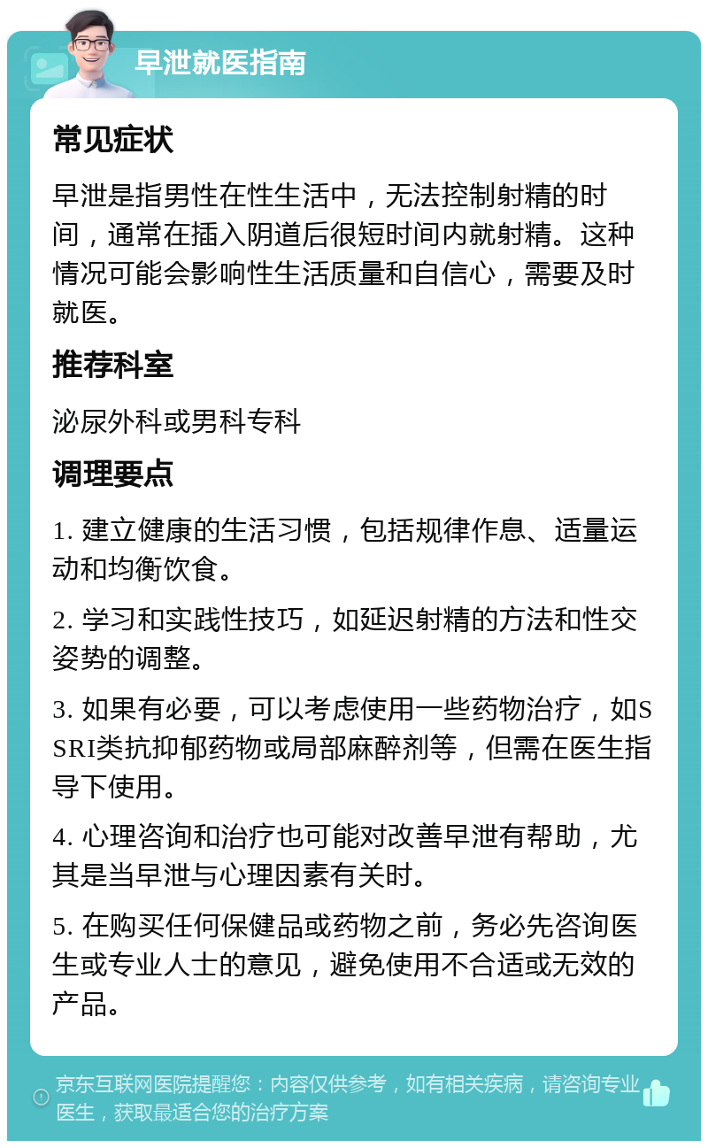 早泄就医指南 常见症状 早泄是指男性在性生活中，无法控制射精的时间，通常在插入阴道后很短时间内就射精。这种情况可能会影响性生活质量和自信心，需要及时就医。 推荐科室 泌尿外科或男科专科 调理要点 1. 建立健康的生活习惯，包括规律作息、适量运动和均衡饮食。 2. 学习和实践性技巧，如延迟射精的方法和性交姿势的调整。 3. 如果有必要，可以考虑使用一些药物治疗，如SSRI类抗抑郁药物或局部麻醉剂等，但需在医生指导下使用。 4. 心理咨询和治疗也可能对改善早泄有帮助，尤其是当早泄与心理因素有关时。 5. 在购买任何保健品或药物之前，务必先咨询医生或专业人士的意见，避免使用不合适或无效的产品。