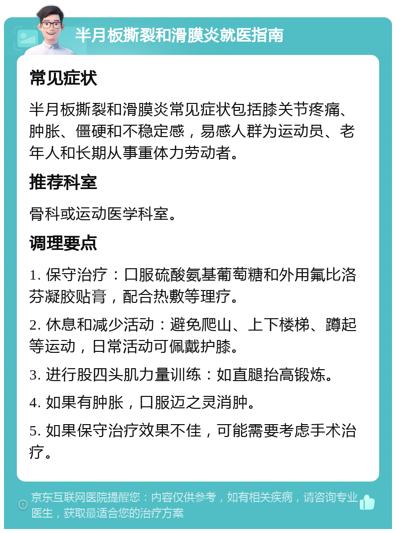 半月板撕裂和滑膜炎就医指南 常见症状 半月板撕裂和滑膜炎常见症状包括膝关节疼痛、肿胀、僵硬和不稳定感，易感人群为运动员、老年人和长期从事重体力劳动者。 推荐科室 骨科或运动医学科室。 调理要点 1. 保守治疗：口服硫酸氨基葡萄糖和外用氟比洛芬凝胶贴膏，配合热敷等理疗。 2. 休息和减少活动：避免爬山、上下楼梯、蹲起等运动，日常活动可佩戴护膝。 3. 进行股四头肌力量训练：如直腿抬高锻炼。 4. 如果有肿胀，口服迈之灵消肿。 5. 如果保守治疗效果不佳，可能需要考虑手术治疗。