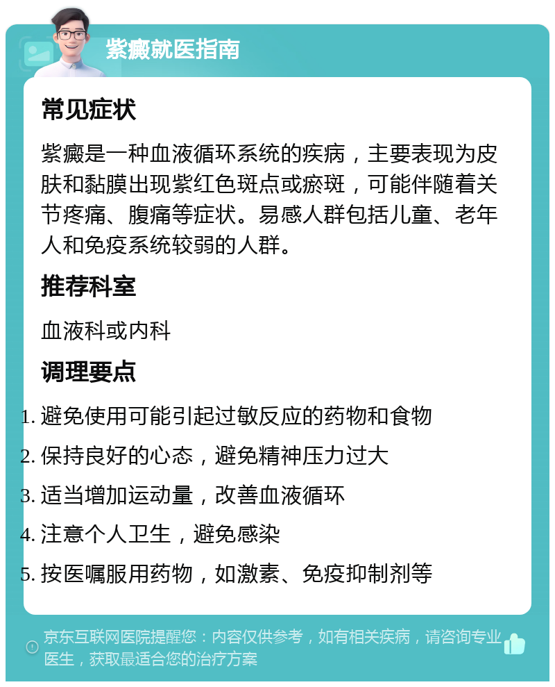 紫癜就医指南 常见症状 紫癜是一种血液循环系统的疾病，主要表现为皮肤和黏膜出现紫红色斑点或瘀斑，可能伴随着关节疼痛、腹痛等症状。易感人群包括儿童、老年人和免疫系统较弱的人群。 推荐科室 血液科或内科 调理要点 避免使用可能引起过敏反应的药物和食物 保持良好的心态，避免精神压力过大 适当增加运动量，改善血液循环 注意个人卫生，避免感染 按医嘱服用药物，如激素、免疫抑制剂等