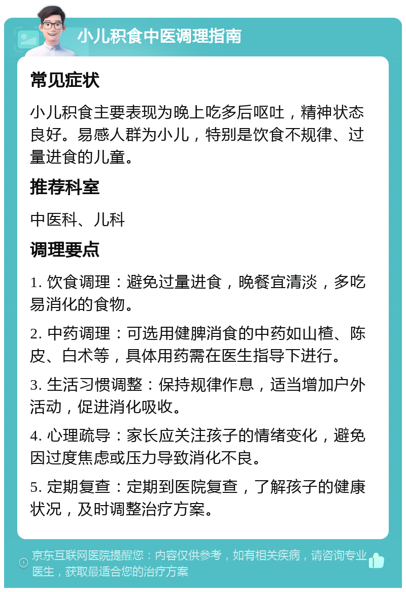 小儿积食中医调理指南 常见症状 小儿积食主要表现为晚上吃多后呕吐，精神状态良好。易感人群为小儿，特别是饮食不规律、过量进食的儿童。 推荐科室 中医科、儿科 调理要点 1. 饮食调理：避免过量进食，晚餐宜清淡，多吃易消化的食物。 2. 中药调理：可选用健脾消食的中药如山楂、陈皮、白术等，具体用药需在医生指导下进行。 3. 生活习惯调整：保持规律作息，适当增加户外活动，促进消化吸收。 4. 心理疏导：家长应关注孩子的情绪变化，避免因过度焦虑或压力导致消化不良。 5. 定期复查：定期到医院复查，了解孩子的健康状况，及时调整治疗方案。