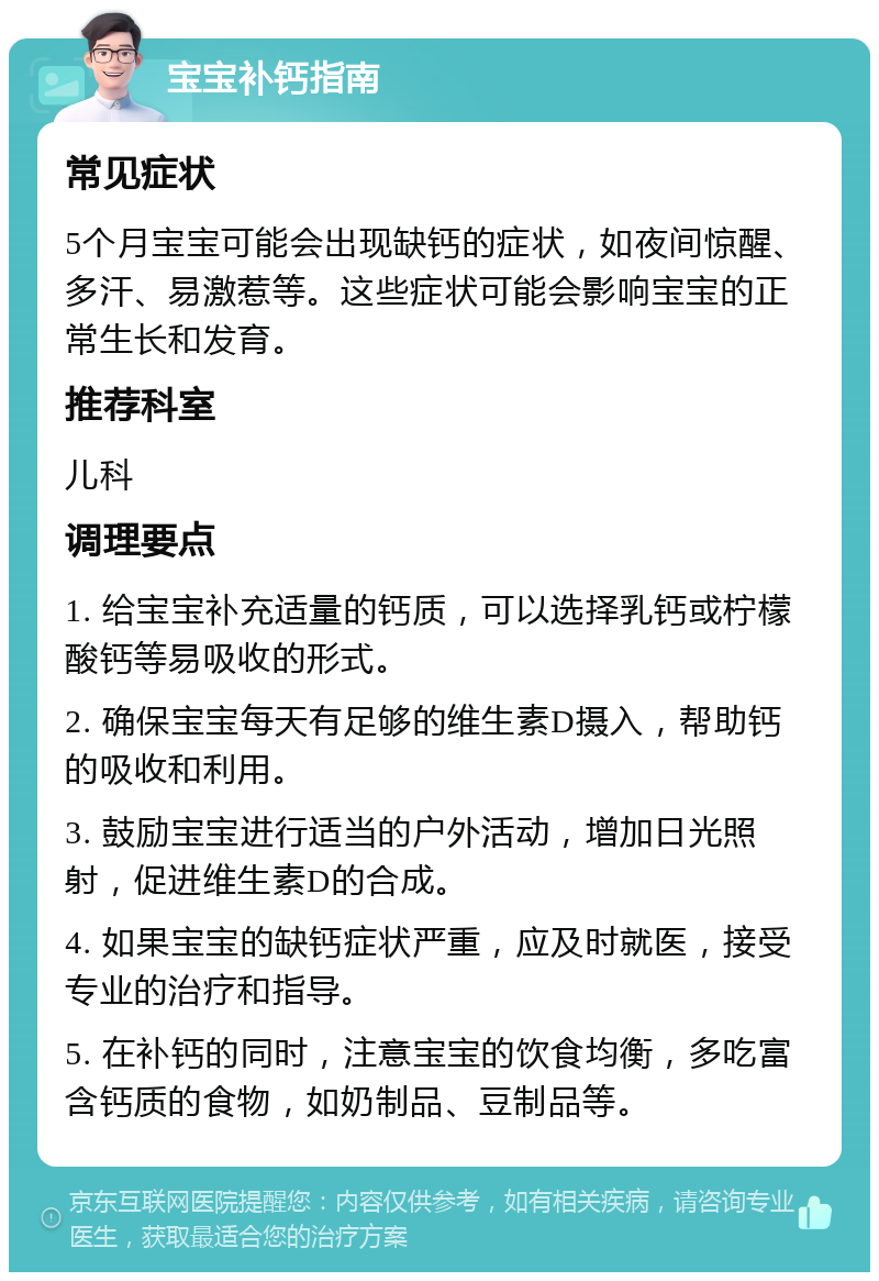 宝宝补钙指南 常见症状 5个月宝宝可能会出现缺钙的症状，如夜间惊醒、多汗、易激惹等。这些症状可能会影响宝宝的正常生长和发育。 推荐科室 儿科 调理要点 1. 给宝宝补充适量的钙质，可以选择乳钙或柠檬酸钙等易吸收的形式。 2. 确保宝宝每天有足够的维生素D摄入，帮助钙的吸收和利用。 3. 鼓励宝宝进行适当的户外活动，增加日光照射，促进维生素D的合成。 4. 如果宝宝的缺钙症状严重，应及时就医，接受专业的治疗和指导。 5. 在补钙的同时，注意宝宝的饮食均衡，多吃富含钙质的食物，如奶制品、豆制品等。