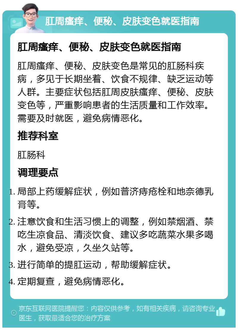 肛周瘙痒、便秘、皮肤变色就医指南 肛周瘙痒、便秘、皮肤变色就医指南 肛周瘙痒、便秘、皮肤变色是常见的肛肠科疾病，多见于长期坐着、饮食不规律、缺乏运动等人群。主要症状包括肛周皮肤瘙痒、便秘、皮肤变色等，严重影响患者的生活质量和工作效率。需要及时就医，避免病情恶化。 推荐科室 肛肠科 调理要点 局部上药缓解症状，例如普济痔疮栓和地奈德乳膏等。 注意饮食和生活习惯上的调整，例如禁烟酒、禁吃生凉食品、清淡饮食、建议多吃蔬菜水果多喝水，避免受凉，久坐久站等。 进行简单的提肛运动，帮助缓解症状。 定期复查，避免病情恶化。