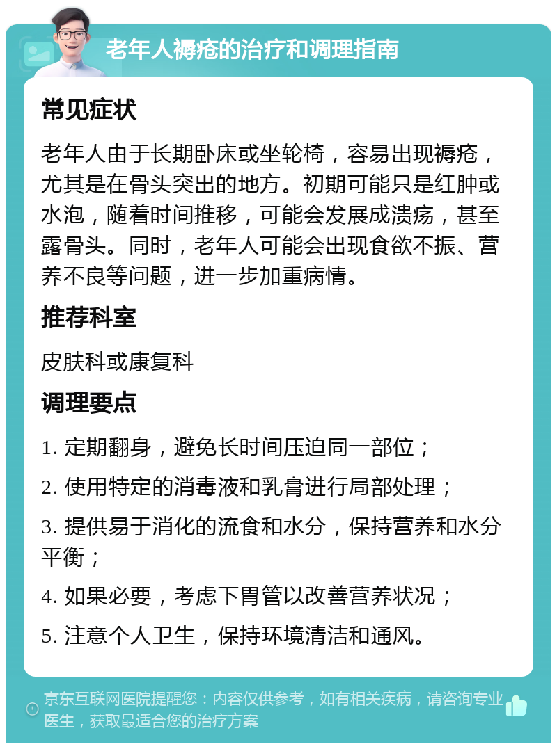 老年人褥疮的治疗和调理指南 常见症状 老年人由于长期卧床或坐轮椅，容易出现褥疮，尤其是在骨头突出的地方。初期可能只是红肿或水泡，随着时间推移，可能会发展成溃疡，甚至露骨头。同时，老年人可能会出现食欲不振、营养不良等问题，进一步加重病情。 推荐科室 皮肤科或康复科 调理要点 1. 定期翻身，避免长时间压迫同一部位； 2. 使用特定的消毒液和乳膏进行局部处理； 3. 提供易于消化的流食和水分，保持营养和水分平衡； 4. 如果必要，考虑下胃管以改善营养状况； 5. 注意个人卫生，保持环境清洁和通风。