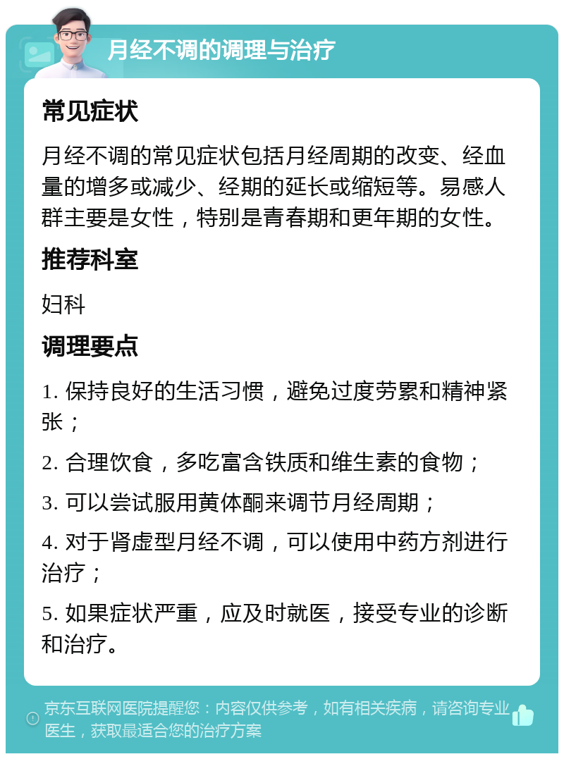 月经不调的调理与治疗 常见症状 月经不调的常见症状包括月经周期的改变、经血量的增多或减少、经期的延长或缩短等。易感人群主要是女性，特别是青春期和更年期的女性。 推荐科室 妇科 调理要点 1. 保持良好的生活习惯，避免过度劳累和精神紧张； 2. 合理饮食，多吃富含铁质和维生素的食物； 3. 可以尝试服用黄体酮来调节月经周期； 4. 对于肾虚型月经不调，可以使用中药方剂进行治疗； 5. 如果症状严重，应及时就医，接受专业的诊断和治疗。