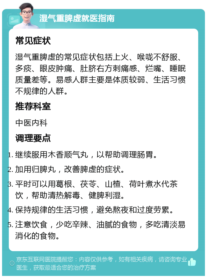 湿气重脾虚就医指南 常见症状 湿气重脾虚的常见症状包括上火、喉咙不舒服、多痰、眼皮肿痛、肚脐右方刺痛感、烂嘴、睡眠质量差等。易感人群主要是体质较弱、生活习惯不规律的人群。 推荐科室 中医内科 调理要点 继续服用木香顺气丸，以帮助调理肠胃。 加用归脾丸，改善脾虚的症状。 平时可以用葛根、茯苓、山楂、荷叶煮水代茶饮，帮助清热解毒、健脾利湿。 保持规律的生活习惯，避免熬夜和过度劳累。 注意饮食，少吃辛辣、油腻的食物，多吃清淡易消化的食物。