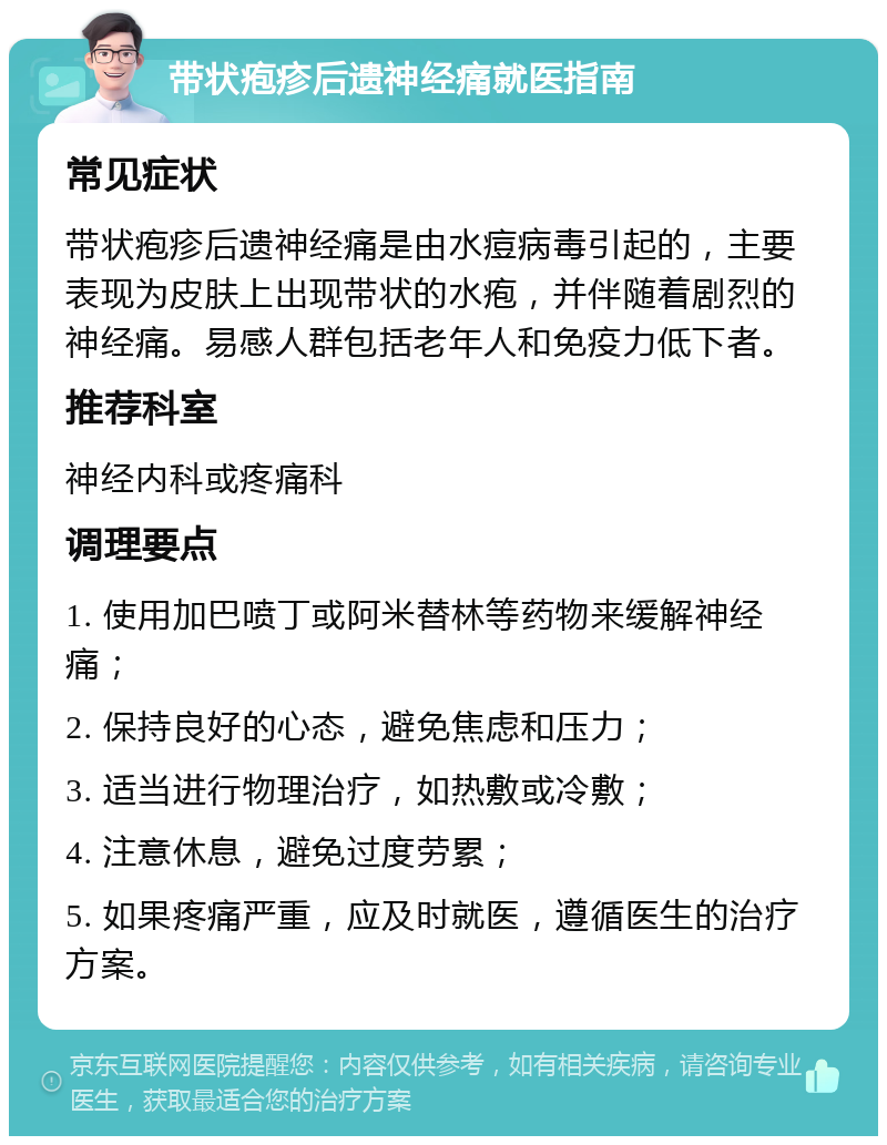 带状疱疹后遗神经痛就医指南 常见症状 带状疱疹后遗神经痛是由水痘病毒引起的，主要表现为皮肤上出现带状的水疱，并伴随着剧烈的神经痛。易感人群包括老年人和免疫力低下者。 推荐科室 神经内科或疼痛科 调理要点 1. 使用加巴喷丁或阿米替林等药物来缓解神经痛； 2. 保持良好的心态，避免焦虑和压力； 3. 适当进行物理治疗，如热敷或冷敷； 4. 注意休息，避免过度劳累； 5. 如果疼痛严重，应及时就医，遵循医生的治疗方案。