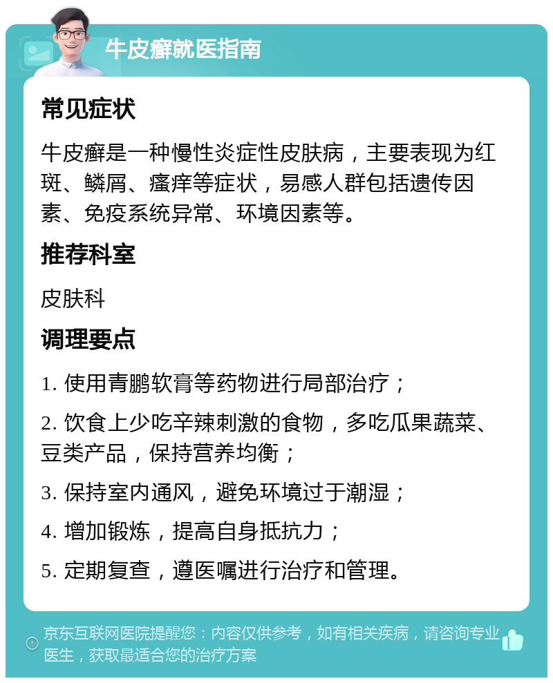 牛皮癣就医指南 常见症状 牛皮癣是一种慢性炎症性皮肤病，主要表现为红斑、鳞屑、瘙痒等症状，易感人群包括遗传因素、免疫系统异常、环境因素等。 推荐科室 皮肤科 调理要点 1. 使用青鹏软膏等药物进行局部治疗； 2. 饮食上少吃辛辣刺激的食物，多吃瓜果蔬菜、豆类产品，保持营养均衡； 3. 保持室内通风，避免环境过于潮湿； 4. 增加锻炼，提高自身抵抗力； 5. 定期复查，遵医嘱进行治疗和管理。